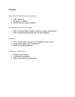 Education
High school: Potchefstroom Boys High
 1999 - Grade 10
 SA colours in athletics
 Western province colours duathlon
Potchefstroom Technical College:
 2000 - Technical Matric (English, Afrikaans, science, mathamatics)
 2000 - Mechanical Engineering (N1 and N2 completed)
Damelin:
 2013 - Present (Both courses to be completed by June 2015)
 Logistics and supply chain management
 Health and Safety practitioner
Additional certifications:
 Forklift License (3 tons)
 Fire Marshall Certification
 Caltex Oil specifications certification
 