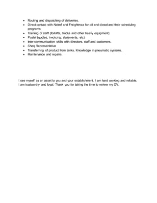  Routing and dispatching of deliveries.
 Direct contact with Natref and Freightmax for oil and diesel and their scheduling
programs
 Training of staff (forklifts, trucks and other heavy equipment)
 Pastel (quotes, invoicing, statements, etc)
 Inter-communication skills with directors, staff and customers.
 Sheq Representative
 Transferring of product from tanks. Knowledge in pneumatic systems.
 Maintenance and repairs.
I see myself as an asset to you and your establishment. I am hard working and reliable.
I am trustworthy and loyal. Thank you for taking the time to review my CV.
 
