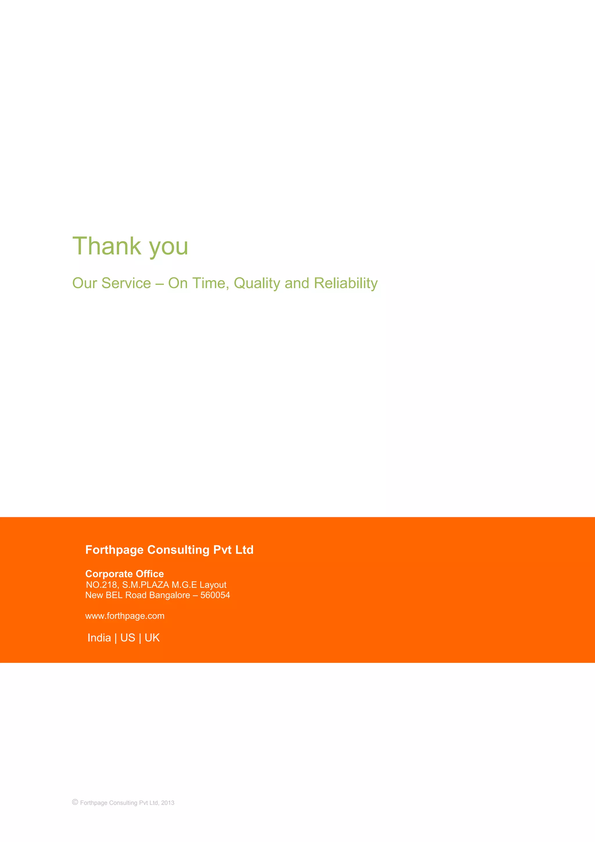 Thank you
Our Service – On Time, Quality and Reliability
© Forthpage Consulting Pvt Ltd, 2013
Forthpage Consulting Pvt Ltd
Corporate Office
NO.218, S.M.PLAZA M.G.E Layout
New BEL Road Bangalore – 560054
www.forthpage.com
India | US | UK
 