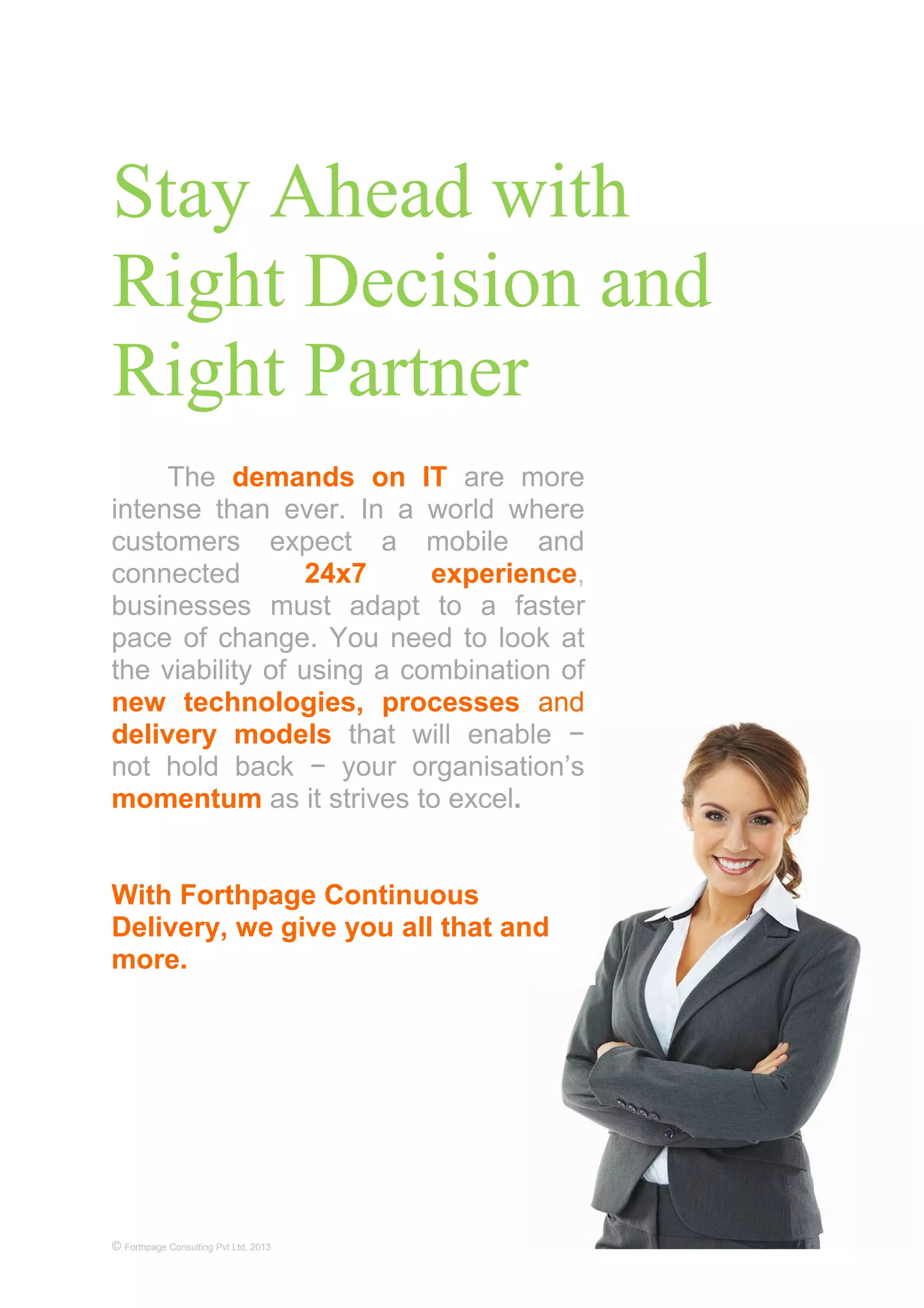 Stay Ahead with
Right Decision and
Right Partner
© Forthpage Consulting Pvt Ltd, 2013
The demands on IT are more
intense than ever. In a world where
customers expect a mobile and
connected 24x7 experience,
businesses must adapt to a faster
pace of change. You need to look at
the viability of using a combination of
new technologies, processes and
delivery models that will enable −
not hold back − your organisation’s
momentum as it strives to excel.
With Forthpage Continuous
Delivery, we give you all that and
more.
 