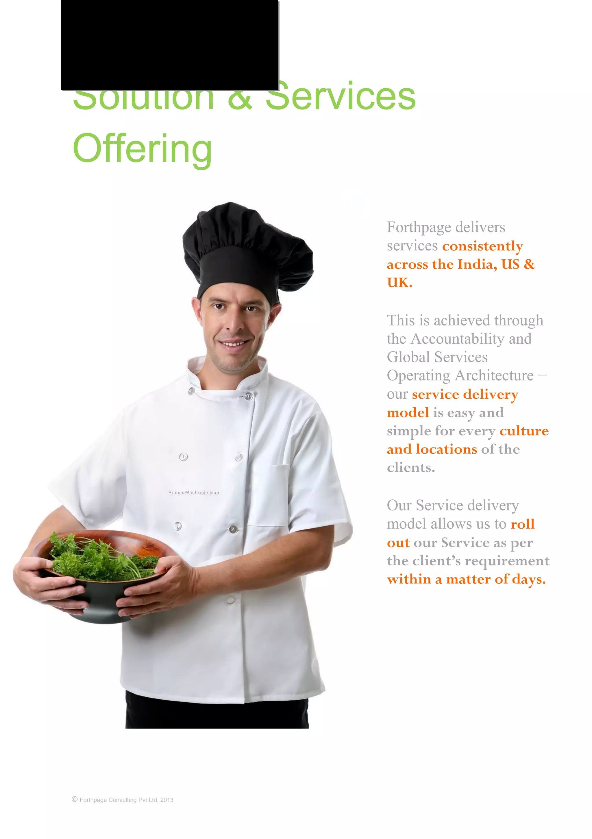 Solution & Services
Offering
© Forthpage Consulting Pvt Ltd, 2013
Forthpage delivers
services consistently
across the India, US &
UK.
This is achieved through
the Accountability and
Global Services
Operating Architecture −
our service delivery
model is easy and
simple for every culture
and locations of the
clients.
Our Service delivery
model allows us to roll
out our Service as per
the client’s requirement
within a matter of days.
 