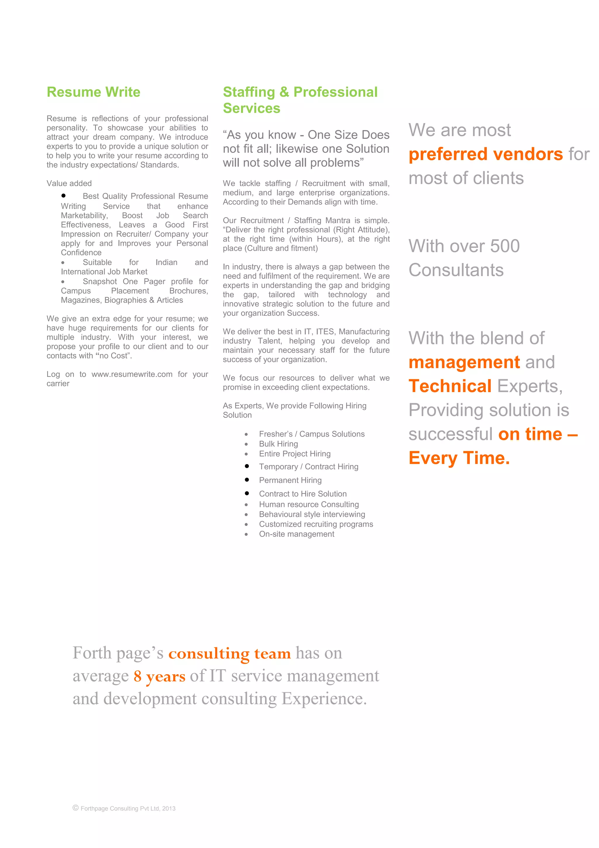 Forth page’s consulting team has on
average 8 years of IT service management
and development consulting Experience.
© Forthpage Consulting Pvt Ltd, 2013
Resume Write
Resume is reflections of your professional
personality. To showcase your abilities to
attract your dream company. We introduce
experts to you to provide a unique solution or
to help you to write your resume according to
the industry expectations/ Standards.
Value added
• Best Quality Professional Resume
Writing Service that enhance
Marketability, Boost Job Search
Effectiveness, Leaves a Good First
Impression on Recruiter/ Company your
apply for and Improves your Personal
Confidence
• Suitable for Indian and
International Job Market
• Snapshot One Pager profile for
Campus Placement Brochures,
Magazines, Biographies & Articles
We give an extra edge for your resume; we
have huge requirements for our clients for
multiple industry. With your interest, we
propose your profile to our client and to our
contacts with “no Cost”.
Log on to www.resumewrite.com for your
carrier
Staffing & Professional
Services
“As you know - One Size Does
not fit all; likewise one Solution
will not solve all problems”
We tackle staffing / Recruitment with small,
medium, and large enterprise organizations.
According to their Demands align with time.
Our Recruitment / Staffing Mantra is simple.
“Deliver the right professional (Right Attitude),
at the right time (within Hours), at the right
place (Culture and fitment)
In industry, there is always a gap between the
need and fulfilment of the requirement. We are
experts in understanding the gap and bridging
the gap, tailored with technology and
innovative strategic solution to the future and
your organization Success.
We deliver the best in IT, ITES, Manufacturing
industry Talent, helping you develop and
maintain your necessary staff for the future
success of your organization.
We focus our resources to deliver what we
promise in exceeding client expectations.
As Experts, We provide Following Hiring
Solution
• Fresher’s / Campus Solutions
• Bulk Hiring
• Entire Project Hiring
• Temporary / Contract Hiring
• Permanent Hiring
• Contract to Hire Solution
• Human resource Consulting
• Behavioural style interviewing
• Customized recruiting programs
• On-site management
We are most
preferred vendors for
most of clients
With over 500
Consultants
With the blend of
management and
Technical Experts,
Providing solution is
successful on time –
Every Time.
 
