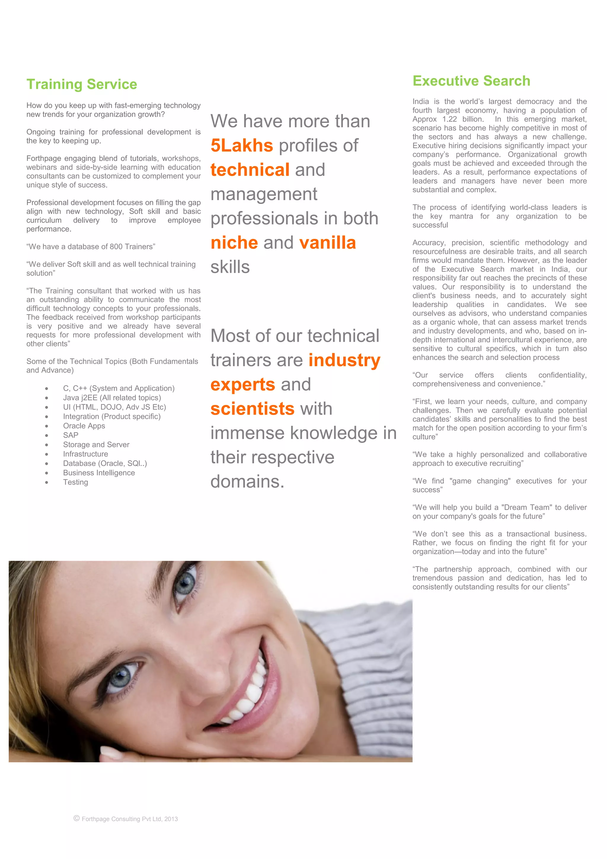 © Forthpage Consulting Pvt Ltd, 2013
Training Service
How do you keep up with fast-emerging technology
new trends for your organization growth?
Ongoing training for professional development is
the key to keeping up.
Forthpage engaging blend of tutorials, workshops,
webinars and side-by-side learning with education
consultants can be customized to complement your
unique style of success.
Professional development focuses on filling the gap
align with new technology, Soft skill and basic
curriculum delivery to improve employee
performance.
“We have a database of 800 Trainers”
“We deliver Soft skill and as well technical training
solution”
“The Training consultant that worked with us has
an outstanding ability to communicate the most
difficult technology concepts to your professionals.
The feedback received from workshop participants
is very positive and we already have several
requests for more professional development with
other clients”
Some of the Technical Topics (Both Fundamentals
and Advance)
• C, C++ (System and Application)
• Java j2EE (All related topics)
• UI (HTML, DOJO, Adv JS Etc)
• Integration (Product specific)
• Oracle Apps
• SAP
• Storage and Server
• Infrastructure
• Database (Oracle, SQl..)
• Business Intelligence
• Testing
We have more than
5Lakhs profiles of
technical and
management
professionals in both
niche and vanilla
skills
Most of our technical
trainers are industry
experts and
scientists with
immense knowledge in
their respective
domains.
Executive Search
India is the world’s largest democracy and the
fourth largest economy, having a population of
Approx 1.22 billion. In this emerging market,
scenario has become highly competitive in most of
the sectors and has always a new challenge.
Executive hiring decisions significantly impact your
company’s performance. Organizational growth
goals must be achieved and exceeded through the
leaders. As a result, performance expectations of
leaders and managers have never been more
substantial and complex.
The process of identifying world-class leaders is
the key mantra for any organization to be
successful
Accuracy, precision, scientific methodology and
resourcefulness are desirable traits, and all search
firms would mandate them. However, as the leader
of the Executive Search market in India, our
responsibility far out reaches the precincts of these
values. Our responsibility is to understand the
client's business needs, and to accurately sight
leadership qualities in candidates. We see
ourselves as advisors, who understand companies
as a organic whole, that can assess market trends
and industry developments, and who, based on in-
depth international and intercultural experience, are
sensitive to cultural specifics, which in turn also
enhances the search and selection process
“Our service offers clients confidentiality,
comprehensiveness and convenience.”
“First, we learn your needs, culture, and company
challenges. Then we carefully evaluate potential
candidates’ skills and personalities to find the best
match for the open position according to your firm’s
culture”
“We take a highly personalized and collaborative
approach to executive recruiting”
“We find "game changing" executives for your
success”
“We will help you build a "Dream Team" to deliver
on your company's goals for the future”
“We don’t see this as a transactional business.
Rather, we focus on finding the right fit for your
organization—today and into the future”
“The partnership approach, combined with our
tremendous passion and dedication, has led to
consistently outstanding results for our clients”
 