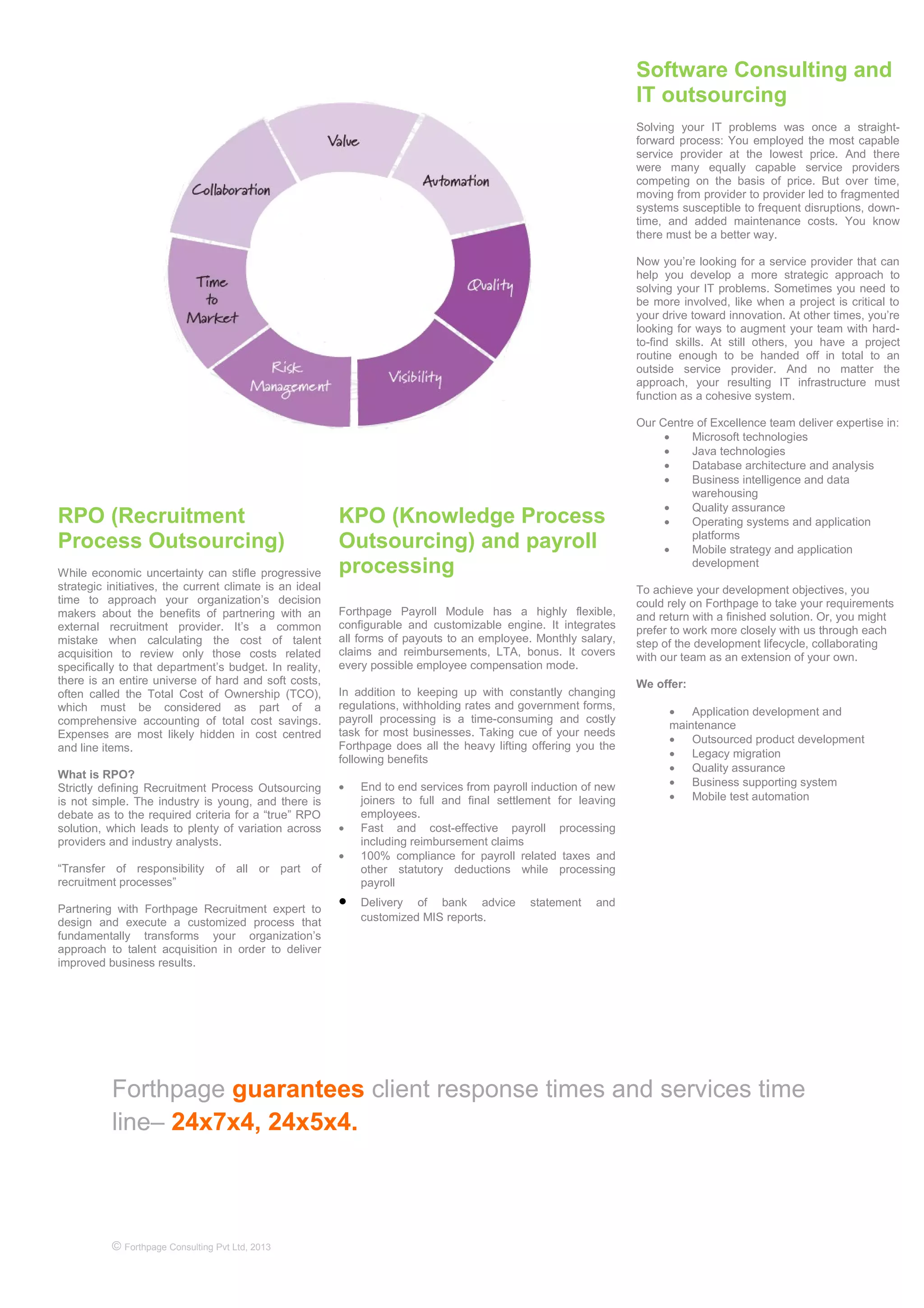 Forthpage guarantees client response times and services time
line– 24x7x4, 24x5x4.
© Forthpage Consulting Pvt Ltd, 2013
KPO (Knowledge Process
Outsourcing) and payroll
processing
Forthpage Payroll Module has a highly flexible,
configurable and customizable engine. It integrates
all forms of payouts to an employee. Monthly salary,
claims and reimbursements, LTA, bonus. It covers
every possible employee compensation mode.
In addition to keeping up with constantly changing
regulations, withholding rates and government forms,
payroll processing is a time-consuming and costly
task for most businesses. Taking cue of your needs
Forthpage does all the heavy lifting offering you the
following benefits
• End to end services from payroll induction of new
joiners to full and final settlement for leaving
employees.
• Fast and cost-effective payroll processing
including reimbursement claims
• 100% compliance for payroll related taxes and
other statutory deductions while processing
payroll
• Delivery of bank advice statement and
customized MIS reports.
RPO (Recruitment
Process Outsourcing)
While economic uncertainty can stifle progressive
strategic initiatives, the current climate is an ideal
time to approach your organization’s decision
makers about the benefits of partnering with an
external recruitment provider. It’s a common
mistake when calculating the cost of talent
acquisition to review only those costs related
specifically to that department’s budget. In reality,
there is an entire universe of hard and soft costs,
often called the Total Cost of Ownership (TCO),
which must be considered as part of a
comprehensive accounting of total cost savings.
Expenses are most likely hidden in cost centred
and line items.
What is RPO?
Strictly defining Recruitment Process Outsourcing
is not simple. The industry is young, and there is
debate as to the required criteria for a “true” RPO
solution, which leads to plenty of variation across
providers and industry analysts.
“Transfer of responsibility of all or part of
recruitment processes”
Partnering with Forthpage Recruitment expert to
design and execute a customized process that
fundamentally transforms your organization’s
approach to talent acquisition in order to deliver
improved business results.
Software Consulting and
IT outsourcing
Solving your IT problems was once a straight-
forward process: You employed the most capable
service provider at the lowest price. And there
were many equally capable service providers
competing on the basis of price. But over time,
moving from provider to provider led to fragmented
systems susceptible to frequent disruptions, down-
time, and added maintenance costs. You know
there must be a better way.
Now you’re looking for a service provider that can
help you develop a more strategic approach to
solving your IT problems. Sometimes you need to
be more involved, like when a project is critical to
your drive toward innovation. At other times, you’re
looking for ways to augment your team with hard-
to-find skills. At still others, you have a project
routine enough to be handed off in total to an
outside service provider. And no matter the
approach, your resulting IT infrastructure must
function as a cohesive system.
Our Centre of Excellence team deliver expertise in:
• Microsoft technologies
• Java technologies
• Database architecture and analysis
• Business intelligence and data
warehousing
• Quality assurance
• Operating systems and application
platforms
• Mobile strategy and application
development
To achieve your development objectives, you
could rely on Forthpage to take your requirements
and return with a finished solution. Or, you might
prefer to work more closely with us through each
step of the development lifecycle, collaborating
with our team as an extension of your own.
We offer:
• Application development and
maintenance
• Outsourced product development
• Legacy migration
• Quality assurance
• Business supporting system
• Mobile test automation
 