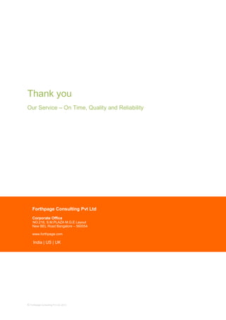 Thank you
Our Service – On Time, Quality and Reliability
© Forthpage Consulting Pvt Ltd, 2013
Forthpage Consulting Pvt Ltd
Corporate Office
NO.218, S.M.PLAZA M.G.E Layout
New BEL Road Bangalore – 560054
www.forthpage.com
India | US | UK
 
