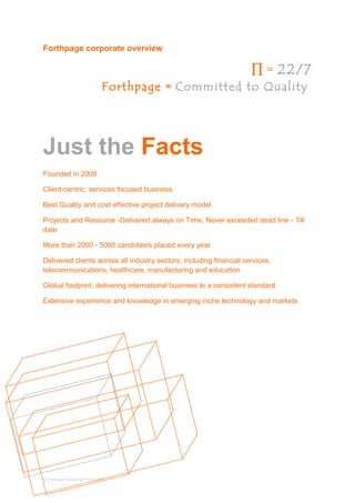 Forthpage corporate overview
∏ = 22/7
Forthpage = Committed to Quality
Just the Facts
Founded in 2008
Client-centric, services focused business
Best Quality and cost effective project delivery model
Projects and Resource -Delivered always on Time, Never exceeded dead line - Till
date
More than 2000 - 5000 candidates placed every year
Delivered clients across all industry sectors, including financial services,
telecommunications, healthcare, manufacturing and education
Global footprint, delivering international business to a consistent standard
Extensive experience and knowledge in emerging niche technology and markets
© Forthpage Consulting Pvt Ltd, 2013
 