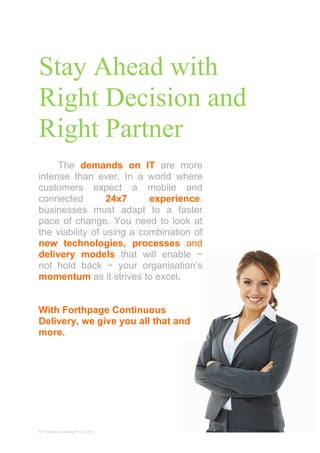Stay Ahead with
Right Decision and
Right Partner
© Forthpage Consulting Pvt Ltd, 2013
The demands on IT are more
intense than ever. In a world where
customers expect a mobile and
connected 24x7 experience,
businesses must adapt to a faster
pace of change. You need to look at
the viability of using a combination of
new technologies, processes and
delivery models that will enable −
not hold back − your organisation’s
momentum as it strives to excel.
With Forthpage Continuous
Delivery, we give you all that and
more.
 