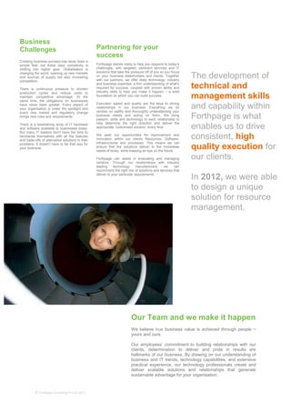 © Forthpage Consulting Pvt Ltd, 2013
The development of
technical and
management skills
and capability within
Forthpage is what
enables us to drive
consistent, high
quality execution for
our clients.
In 2012, we were able
to design a unique
solution for resource
management.
Partnering for your
success
Forthpage stands ready to help you respond to today’s
challenges, with targeted, pertinent services and IT
solutions that take the pressure off of you so you focus
on your business stakeholders and clients. Together
with our partners, we offer deep technology, industry
and business expertise, a firm understanding of what’s
required for success, coupled with proven ability and
industry skills to help you make it happen − a solid
foundation on which you can build success.
Execution speed and quality are the keys to strong
relationships in our business. Everything we do
centres on swiftly and thoroughly understanding your
business needs and acting on them. We bring
passion, skills and technology to each relationship to
help determine the right direction and deliver the
appropriate, customised solution, every time
.
We seek out opportunities for improvement and
innovation within our clients Resources, Software,
infrastructures and processes. This means we can
ensure that the solutions deliver to the immediate
needs of today, while keeping an eye on the future.
Forthpage can assist in evaluating and managing
vendors. Through our relationships with industry
leading technology manufacturers, we can
recommend the right mix of solutions and services that
deliver to your particular requirements.
Our Team and we make it happen
We believe true business value is achieved through people −
yours and ours.
Our employees’ commitment to building relationships with our
clients, determination to deliver and pride in results are
hallmarks of our business. By drawing on our understanding of
business and IT trends, technology capabilities, and extensive
practical experience, our technology professionals create and
deliver scalable solutions and relationships that generate
sustainable advantage for your organisation.
Business
Challenges
Creating business success has never been a
simple feat, but these days complexity is
shifting into higher gear. Globalisation is
changing the world, opening up new markets
and sources of supply but also increasing
competition.
There is continuous pressure to shorten
production cycles and reduce costs to
maintain competitive advantage. At the
same time, the obligations on businesses
have never been greater. Every aspect of
your organisation is under the spotlight and
every new market and regulatory change
brings new rules and requirements.
There is a bewildering array of IT hardware
and software available to businesses today.
But many IT leaders don’t have the time to
familiarise themselves with all the features
and trade-offs of alternative solutions to their
problems. It doesn’t have to be that way for
your business.
 