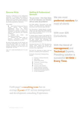 Forth page’s consulting team has on
average 8 years of IT service management
and development consulting Experience.
© Forthpage Consulting Pvt Ltd, 2013
Resume Write
Resume is reflections of your professional
personality. To showcase your abilities to
attract your dream company. We introduce
experts to you to provide a unique solution or
to help you to write your resume according to
the industry expectations/ Standards.
Value added
• Best Quality Professional Resume
Writing Service that enhance
Marketability, Boost Job Search
Effectiveness, Leaves a Good First
Impression on Recruiter/ Company your
apply for and Improves your Personal
Confidence
• Suitable for Indian and
International Job Market
• Snapshot One Pager profile for
Campus Placement Brochures,
Magazines, Biographies & Articles
We give an extra edge for your resume; we
have huge requirements for our clients for
multiple industry. With your interest, we
propose your profile to our client and to our
contacts with “no Cost”.
Log on to www.resumewrite.com for your
carrier
Staffing & Professional
Services
“As you know - One Size Does
not fit all; likewise one Solution
will not solve all problems”
We tackle staffing / Recruitment with small,
medium, and large enterprise organizations.
According to their Demands align with time.
Our Recruitment / Staffing Mantra is simple.
“Deliver the right professional (Right Attitude),
at the right time (within Hours), at the right
place (Culture and fitment)
In industry, there is always a gap between the
need and fulfilment of the requirement. We are
experts in understanding the gap and bridging
the gap, tailored with technology and
innovative strategic solution to the future and
your organization Success.
We deliver the best in IT, ITES, Manufacturing
industry Talent, helping you develop and
maintain your necessary staff for the future
success of your organization.
We focus our resources to deliver what we
promise in exceeding client expectations.
As Experts, We provide Following Hiring
Solution
• Fresher’s / Campus Solutions
• Bulk Hiring
• Entire Project Hiring
• Temporary / Contract Hiring
• Permanent Hiring
• Contract to Hire Solution
• Human resource Consulting
• Behavioural style interviewing
• Customized recruiting programs
• On-site management
We are most
preferred vendors for
most of clients
With over 500
Consultants
With the blend of
management and
Technical Experts,
Providing solution is
successful on time –
Every Time.
 