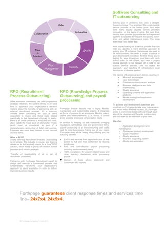 Forthpage guarantees client response times and services time
line– 24x7x4, 24x5x4.
© Forthpage Consulting Pvt Ltd, 2013
KPO (Knowledge Process
Outsourcing) and payroll
processing
Forthpage Payroll Module has a highly flexible,
configurable and customizable engine. It integrates
all forms of payouts to an employee. Monthly salary,
claims and reimbursements, LTA, bonus. It covers
every possible employee compensation mode.
In addition to keeping up with constantly changing
regulations, withholding rates and government forms,
payroll processing is a time-consuming and costly
task for most businesses. Taking cue of your needs
Forthpage does all the heavy lifting offering you the
following benefits
• End to end services from payroll induction of new
joiners to full and final settlement for leaving
employees.
• Fast and cost-effective payroll processing
including reimbursement claims
• 100% compliance for payroll related taxes and
other statutory deductions while processing
payroll
• Delivery of bank advice statement and
customized MIS reports.
RPO (Recruitment
Process Outsourcing)
While economic uncertainty can stifle progressive
strategic initiatives, the current climate is an ideal
time to approach your organization’s decision
makers about the benefits of partnering with an
external recruitment provider. It’s a common
mistake when calculating the cost of talent
acquisition to review only those costs related
specifically to that department’s budget. In reality,
there is an entire universe of hard and soft costs,
often called the Total Cost of Ownership (TCO),
which must be considered as part of a
comprehensive accounting of total cost savings.
Expenses are most likely hidden in cost centred
and line items.
What is RPO?
Strictly defining Recruitment Process Outsourcing
is not simple. The industry is young, and there is
debate as to the required criteria for a “true” RPO
solution, which leads to plenty of variation across
providers and industry analysts.
“Transfer of responsibility of all or part of
recruitment processes”
Partnering with Forthpage Recruitment expert to
design and execute a customized process that
fundamentally transforms your organization’s
approach to talent acquisition in order to deliver
improved business results.
Software Consulting and
IT outsourcing
Solving your IT problems was once a straight-
forward process: You employed the most capable
service provider at the lowest price. And there
were many equally capable service providers
competing on the basis of price. But over time,
moving from provider to provider led to fragmented
systems susceptible to frequent disruptions, down-
time, and added maintenance costs. You know
there must be a better way.
Now you’re looking for a service provider that can
help you develop a more strategic approach to
solving your IT problems. Sometimes you need to
be more involved, like when a project is critical to
your drive toward innovation. At other times, you’re
looking for ways to augment your team with hard-
to-find skills. At still others, you have a project
routine enough to be handed off in total to an
outside service provider. And no matter the
approach, your resulting IT infrastructure must
function as a cohesive system.
Our Centre of Excellence team deliver expertise in:
• Microsoft technologies
• Java technologies
• Database architecture and analysis
• Business intelligence and data
warehousing
• Quality assurance
• Operating systems and application
platforms
• Mobile strategy and application
development
To achieve your development objectives, you
could rely on Forthpage to take your requirements
and return with a finished solution. Or, you might
prefer to work more closely with us through each
step of the development lifecycle, collaborating
with our team as an extension of your own.
We offer:
• Application development and
maintenance
• Outsourced product development
• Legacy migration
• Quality assurance
• Business supporting system
• Mobile test automation
 