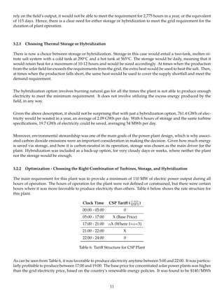 rely on the ﬁeld’s output, it would not be able to meet the requirement for 2,775 hours in a year, or the equivalent
of 115 days. Hence, there is a clear need for either storage or hybridization to meet the grid requirement for the
duration of plant operation.
3.2.1 Choosing Thermal Storage or Hybridization
There is now a choice between storage or hybridization. Storage in this case would entail a two-tank, molten ni-
trate salt system with a cold tank at 290oC and a hot tank at 565oC. The storage would be daily, meaning that it
would retain heat for a maximum of 10-12 hours and would be sized accordingly. At times when the production
from the solar ﬁeld far exceeds the requirements from the grid, the extra heat would be used to heat the salt. Then,
at times when the production falls short, the same heat would be used to cover the supply shortfall and meet the
demand requirement.
The hybridization option involves burning natural gas for all the times the plant is not able to produce enough
electricity to meet the minimum requirement. It does not involve utilizing the excess energy produced by the
ﬁeld, in any way.
Given the above description, it should not be surprising that with just a hybridization option, 761.4 GWh of elec-
tricity would be wasted in a year, an average of 2.09 GWh per day. With 6 hours of storage and the same turbine
speciﬁcations, 19.7 GWh of electricity could be saved, averaging 54 MWh per day.
Moreover, environmental stewardship was one of the main goals of the power plant design, which is why associ-
ated carbon dioxide emissions were an important consideration in making the decision. Given how much energy
is saved via storage, and how it is carbon-neutral in its operation, storage was chosen as the main driver for the
plant. Hybridization was included as a back-up option, for very cloudy days or weeks, where neither the plant
nor the storage would be enough.
3.2.2 Optimization - Choosing the Right Combination of Turbines, Storage, and Hybridization
The main requirement for this plant was to provide a minimum of 110 MW of electric power output during all
hours of operation. The hours of operation for the plant were not deﬁned or constrained, but there were certain
hours where it was more favorable to produce electricity than others. Table 6 below shows the rate structure for
this plant.
Clock Time CSP Tariﬀ ( USD
MWh )
00:00 - 05:00 0
05:00 - 17:00 X (Base Price)
17:00 - 21:00 αX (Where 1<α<3)
21:00 - 22:00 X
22:00 - 24:00 0
Table 6: Tariﬀ Structure for CSP Plant
As can be seen from Table 6, it was favorable to produce electricity anytime between 5:00 and 22:00. It was particu-
larly proﬁtable to produce between 17:00 and 19:00. The base price for concentrated solar power plants was higher
than the grid electricity price, based on the country’s renewable energy policies. It was found to be $140/MWh
11
 