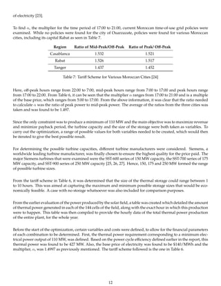 of electricity [23].
To ﬁnd α, the multiplier for the time period of 17:00 to 21:00, current Moroccan time-of-use grid policies were
examined. While no policies were found for the city of Ouarzazate, policies were found for various Moroccan
cities, including its capital Rabat as seen in Table 7.
Region Ratio of Mid-Peak/Oﬀ-Peak Ratio of Peak/ Oﬀ-Peak
Casablanca 1.532 1.521
Rabat 1.526 1.517
Tanger 1.437 1.452
Table 7: Tariﬀ Scheme for Various Moroccan Cities [24]
Here, oﬀ-peak hours range from 22:00 to 7:00, mid-peak hours range from 7:00 to 17:00 and peak hours range
from 17:00 to 22:00. From Table 6, it can be seen that the multiplier α ranges from 17:00 to 21:00 and is a multiple
of the base price, which ranges from 5:00 to 17:00. From the above information, it was clear that the ratio needed
to calculate α was the ratio of peak power to mid-peak power. The average of the ratios from the three cities was
taken and was found to be 1.497.
Since the only constraint was to produce a minimum of 110 MW and the main objective was to maximize revenue
and minimize payback period, the turbine capacity and the size of the storage were both taken as variables. To
carry out the optimization, a range of possible values for both variables needed to be created, which would then
be iterated to give the best possible result.
For determining the possible turbine capacities, diﬀerent turbine manufacturers were considered. Siemens, a
worldwide leading turbine manufacturer, was ﬁnally chosen to ensure the highest quality for the price paid. The
major Siemens turbines that were examined were the SST-600 series of 150 MW capacity, the SST-700 series of 175
MW capacity, and SST-900 series of 250 MW capacity [25, 26, 27]. Hence, 150, 175 and 250 MW formed the range
of possible turbine sizes.
From the tariﬀ scheme in Table 6, it was determined that the size of the thermal storage could range between 1
to 10 hours. This was aimed at capturing the maximum and minimum possible storage sizes that would be eco-
nomically feasible. A case with no storage whatsoever was also included for comparison purposes.
From the earlier evaluation of the power produced by the solar ﬁeld, a table was created which detailed the amount
of thermal power generated in each of the 144 cells of the ﬁeld, along with the exact hour in which this production
were to happen. This table was then compiled to provide the hourly data of the total thermal power production
of the entire plant, for the whole year.
Before the start of the optimization, certain variables and costs were deﬁned, to allow for the ﬁnancial parameters
of each combination to be determined. First, the thermal power requirement corresponding to a minimum elec-
trical power output of 110 MW, was deﬁned. Based on the power cycle eﬃciency deﬁned earlier in the report, this
thermal power was found to be 427 MW. Also, the base price of electricity was found to be $140/MWh and the
multiplier, α, was 1.4997 as previously mentioned. The tariﬀ scheme followed is the one in Table 6.
12
 