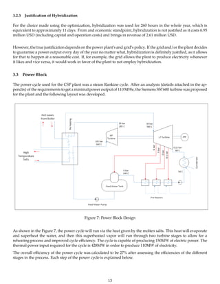 3.2.3 Justiﬁcation of Hybridization
For the choice made using the optimization, hybridization was used for 260 hours in the whole year, which is
equivalent to approximately 11 days. From and economic standpoint, hybridization is not justiﬁed as it costs 6.95
million USD (including capital and operation costs) and brings in revenue of 2.61 million USD.
However, the true justiﬁcation depends on the power plant’s and grid’s policy. If the grid and/or the plant decides
to guarantee a power output every day of the year no matter what, hybridization is deﬁnitely justiﬁed, as it allows
for that to happen at a reasonable cost. If, for example, the grid allows the plant to produce electricity whenever
it likes and vice versa, it would work in favor of the plant to not employ hybridization.
3.3 Power Block
The power cycle used for the CSP plant was a steam Rankine cycle. After an analysis (details attached in the ap-
pendix) of the requirements to get a minimal power output of 110 MWe, the Siemens SST600 turbine was proposed
for the plant and the following layout was developed.
Figure 7: Power Block Design
As shown in the Figure 7, the power cycle will run via the heat given by the molten salts. This heat will evaporate
and superheat the water, and then this superheated vapor will run through two turbine stages to allow for a
reheating process and improved cycle eﬃciency. The cycle is capable of producing 150MW of electric power. The
thermal power input required for the cycle is 428MW in order to produce 110MW of electricity.
The overall eﬃciency of the power cycle was calculated to be 27% after assessing the eﬃciencies of the diﬀerent
stages in the process. Each step of the power cycle is explained below.
13
 