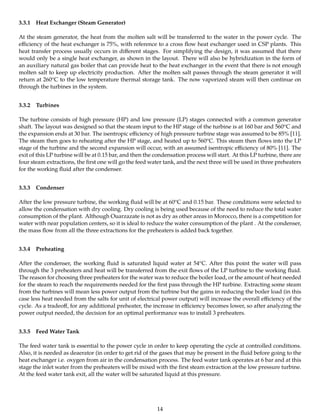 3.3.1 Heat Exchanger (Steam Generator)
At the steam generator, the heat from the molten salt will be transferred to the water in the power cycle. The
eﬃciency of the heat exchanger is 75%, with reference to a cross ﬂow heat exchanger used in CSP plants. This
heat transfer process usually occurs in diﬀerent stages. For simplifying the design, it was assumed that there
would only be a single heat exchanger, as shown in the layout. There will also be hybridization in the form of
an auxiliary natural gas boiler that can provide heat to the heat exchanger in the event that there is not enough
molten salt to keep up electricity production. After the molten salt passes through the steam generator it will
return at 260oC to the low temperature thermal storage tank. The now vaporized steam will then continue on
through the turbines in the system.
3.3.2 Turbines
The turbine consists of high pressure (HP) and low pressure (LP) stages connected with a common generator
shaft. The layout was designed so that the steam input to the HP stage of the turbine is at 160 bar and 560oC and
the expansion ends at 30 bar. The isentropic eﬃciency of high pressure turbine stage was assumed to be 85% [11].
The steam then goes to reheating after the HP stage, and heated up to 560oC. This steam then ﬂows into the LP
stage of the turbine and the second expansion will occur, with an assumed isentropic eﬃciency of 80% [11]. The
exit of this LP turbine will be at 0.15 bar, and then the condensation process will start. At this LP turbine, there are
four steam extractions, the ﬁrst one will go the feed water tank, and the next three will be used in three preheaters
for the working ﬂuid after the condenser.
3.3.3 Condenser
After the low pressure turbine, the working ﬂuid will be at 60oC and 0.15 bar. These conditions were selected to
allow the condensation with dry cooling. Dry cooling is being used because of the need to reduce the total water
consumption of the plant. Although Ouarzazate is not as dry as other areas in Morocco, there is a competition for
water with near population centers, so it is ideal to reduce the water consumption of the plant . At the condenser,
the mass ﬂow from all the three extractions for the preheaters is added back together.
3.3.4 Preheating
After the condenser, the working ﬂuid is saturated liquid water at 54oC. After this point the water will pass
through the 3 preheaters and heat will be transferred from the exit ﬂows of the LP turbine to the working ﬂuid.
The reason for choosing three preheaters for the water was to reduce the boiler load, or the amount of heat needed
for the steam to reach the requirements needed for the ﬁrst pass through the HP turbine. Extracting some steam
from the turbines will mean less power output from the turbine but the gains in reducing the boiler load (in this
case less heat needed from the salts for unit of electrical power output) will increase the overall eﬃciency of the
cycle. As a tradeoﬀ, for any additional preheater, the increase in eﬃciency becomes lower, so after analyzing the
power output needed, the decision for an optimal performance was to install 3 preheaters.
3.3.5 Feed Water Tank
The feed water tank is essential to the power cycle in order to keep operating the cycle at controlled conditions.
Also, it is needed as deaerator (in order to get rid of the gases that may be present in the ﬂuid before going to the
heat exchanger i.e. oxygen from air in the condensation process. The feed water tank operates at 6 bar and at this
stage the inlet water from the preheaters will be mixed with the ﬁrst steam extraction at the low pressure turbine.
At the feed water tank exit, all the water will be saturated liquid at this pressure.
14
 