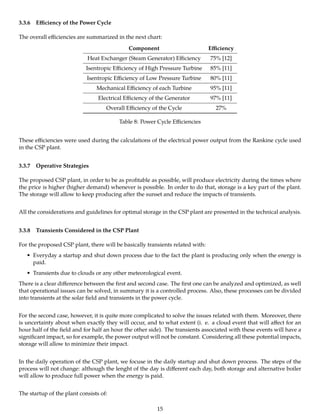3.3.6 Eﬃciency of the Power Cycle
The overall eﬃciencies are summarized in the next chart:
Component Eﬃciency
Heat Exchanger (Steam Generator) Eﬃciency 75% [12]
Isentropic Eﬃciency of High Pressure Turbine 85% [11]
Isentropic Eﬃciency of Low Pressure Turbine 80% [11]
Mechanical Eﬃciency of each Turbine 95% [11]
Electrical Eﬃciency of the Generator 97% [11]
Overall Eﬃciency of the Cycle 27%
Table 8: Power Cycle Eﬃciencies
These eﬃciencies were used during the calculations of the electrical power output from the Rankine cycle used
in the CSP plant.
3.3.7 Operative Strategies
The proposed CSP plant, in order to be as proﬁtable as possible, will produce electricity during the times where
the price is higher (higher demand) whenever is possible. In order to do that, storage is a key part of the plant.
The storage will allow to keep producing after the sunset and reduce the impacts of transients.
All the considerations and guidelines for optimal storage in the CSP plant are presented in the technical analysis.
3.3.8 Transients Considered in the CSP Plant
For the proposed CSP plant, there will be basically transients related with:
• Everyday a startup and shut down process due to the fact the plant is producing only when the energy is
paid.
• Transients due to clouds or any other meteorological event.
There is a clear diﬀerence between the ﬁrst and second case. The ﬁrst one can be analyzed and optimized, as well
that operational issues can be solved, in summary it is a controlled process. Also, these processes can be divided
into transients at the solar ﬁeld and transients in the power cycle.
For the second case, however, it is quite more complicated to solve the issues related with them. Moreover, there
is uncertainty about when exactly they will occur, and to what extent (i. e. a cloud event that will aﬀect for an
hour half of the ﬁeld and for half an hour the other side). The transients associated with these events will have a
signiﬁcant impact, so for example, the power output will not be constant. Considering all these potential impacts,
storage will allow to minimize their impact.
In the daily operation of the CSP plant, we focuse in the daily startup and shut down process. The steps of the
process will not change: although the lenght of the day is diﬀerent each day, both storage and alternative boiler
will allow to produce full power when the energy is paid.
The startup of the plant consists of:
15
 