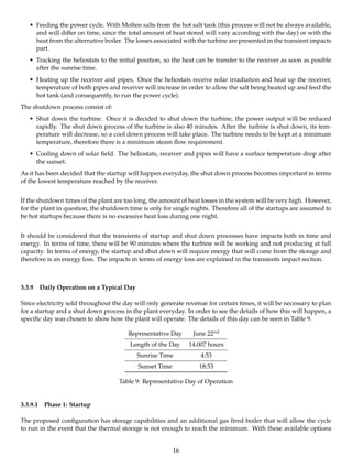 • Feeding the power cycle. With Molten salts from the hot salt tank (this process will not be always available,
and will diﬀer on time, since the total amount of heat stored will vary according with the day) or with the
heat from the alternative boiler. The losses associated with the turbine are presented in the transient impacts
part.
• Tracking the heliostats to the initial position, so the heat can be transfer to the receiver as soon as posible
after the sunrise time.
• Heating up the receiver and pipes. Once the heliostats receive solar irradiation and heat up the receiver,
temperature of both pipes and receiver will increase in order to allow the salt being heated up and feed the
hot tank (and consequently, to run the power cycle).
The shutdown process consist of:
• Shut down the turbine. Once it is decided to shut down the turbine, the power output will be reduced
rapidly. The shut down process of the turbine is also 40 minutes. After the turbine is shut down, its tem-
perature will decrease, so a cool down process will take place. The turbine needs to be kept at a minimum
temperature, therefore there is a minimum steam ﬂow requirement.
• Cooling down of solar ﬁeld. The heliostats, receiver and pipes will have a surface temperature drop after
the sunset.
As it has been decided that the startup will happen everyday, the shut down process becomes important in terms
of the lowest temperature reached by the receiver.
If the shutdown times of the plant are too long, the amount of heat losses in the system will be very high. However,
for the plant in question, the shutdown time is only for single nights. Therefore all of the startups are assumed to
be hot startups because there is no excessive heat loss during one night.
It should be considered that the transients of startup and shut down processes have impacts both in time and
energy. In terms of time, there will be 90 minutes where the turbine will be working and not producing at full
capacity. In terms of energy, the startup and shut down will require energy that will come from the storage and
therefore is an energy loss. The impacts in terms of energy loss are explained in the transients impact section.
3.3.9 Daily Operation on a Typical Day
Since electricity sold throughout the day will only generate revenue for certain times, it will be necessary to plan
for a startup and a shut down process in the plant everyday. In order to see the details of how this will happen, a
speciﬁc day was chosen to show how the plant will operate. The details of this day can be seen in Table 9.
Representative Day June 22nd
Length of the Day 14.007 hours
Sunrise Time 4:53
Sunset Time 18:53
Table 9: Representative Day of Operation
3.3.9.1 Phase 1: Startup
The proposed conﬁguration has storage capabilities and an additional gas ﬁred boiler that will allow the cycle
to run in the event that the thermal storage is not enough to reach the minimum. With these available options
16
 