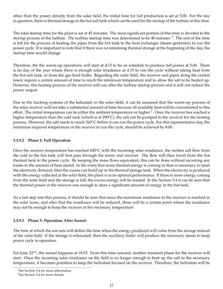 other than the power directly from the solar ﬁeld, the initial time for full production is set at 5:00. For the day
in question, there is thermal storage in the hot salt tank which can be used for the startup of the turbine at this time.
The total startup time for the plant is set at 45 minutes. The most signiﬁcant portion of this time is devoted to the
startup process of the turbine. The turbine startup time was determined to be 40 minutes 1. The rest of the time
is left for the process of heating the pipes from the hot tank to the heat exchanger (steam generator) to run the
power cycle. It is important to note that if there was no remaining thermal storage at the beginning of the day, the
startup time would change.
Therefore, the the warm-up operations will start at 4:15 to be on schedule to produce full power at 5:00. There
is no day of the year where there is enough solar irradiance at 4:15 to run the cycle without taking heat from
the hot salt tank, or from the gas ﬁred boiler. Regarding the solar ﬁeld, the receiver and pipes along the central
tower require a certain amount of time to reach the minimum temperature and to allow the salt to be heated up.
However, this heating process of the receiver will run after the turbine startup process and it will not reduce the
power output.
Due to the tracking systems of the heliostats in the solar ﬁeld, it can be assumed that the warm-up process of
the solar receiver will not take a substantial amount of time because all available heat will be concentrated to this
eﬀort. The initial temperature can be either the ambient temperature or higher 2. Once the receiver has reached a
higher temperature than the cold tank (which is at 290oC), the salt can be pumped to the receiver for the heating
process. However, the salt needs to reach 560oC before it can run the power cycle. For this representative day, the
minimum required temperature of the receiver to run the cycle, should be achieved by 8:00.
3.3.9.2 Phase 2: Full Operation
Once the receiver temperature has reached 600oC with the incoming solar irradiance, the molten salt ﬂow from
the cold to the hot tank will ﬁrst pass through the tower and receiver. The ﬂow will then travel from the hot
thermal tank to the power cycle. By keeping the mass ﬂows equivalent, this can be done without incurring any
losses in the amount of heat stored. In the event that more thermal energy is coming in than is necessary to meet
the electricity demand, then the excess can build up in the thermal storage tank. When the electricity is produced
with the energy collected at the solar ﬁeld, the plant is in its optimal performance. If there is more energy coming
from the solar ﬁeld and the storage is full, the excess energy will be wasted. In the Section 3.4 it can be seen that
the thermal power at the receiver was enough to store a signiﬁcant amount of energy in the hot tank.
As a last step into this process, it should be seen that since the maximum irradiance to the receiver is reached in
the solar noon, and after that the irradiance will be reduced, there will be a certain point where the irradiance
may not be enough to keep the receiver at the necessary temperature.
3.3.9.3 Phase 3: Operation After Sunset
The time at which the sun sets will deﬁne the time when the energy produced will come from the storage instead
of the solar ﬁeld. If the storage is exhausted, then the auxillary boiler will produce the necessary steam to keep
power cycle in operation.
For June 22nd, the sunset happens at 18:53. From this time onward, another transient phase for the receiver will
start. Once the incoming solar irradiance on the ﬁeld is no longer enough to heat up the salt to the necessary
temperature, it becomes pointless to keep the heliostats focused on the receiver. Therefore, the heliostats will be
1
See Section 3.4 for more information
2
See Section 3.4 for more details
17
 