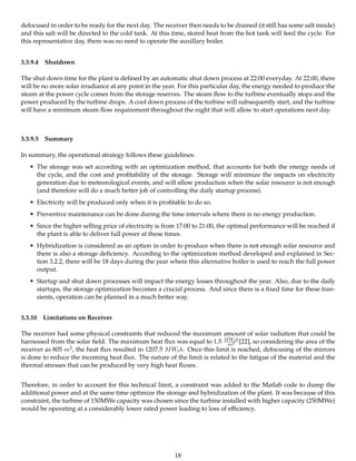 defocused in order to be ready for the next day. The receiver then needs to be drained (it still has some salt inside)
and this salt will be directed to the cold tank. At this time, stored heat from the hot tank will feed the cycle. For
this representative day, there was no need to operate the auxillary boiler.
3.3.9.4 Shutdown
The shut down time for the plant is deﬁned by an automatic shut down process at 22:00 everyday. At 22:00, there
will be no more solar irradiance at any point in the year. For this particular day, the energy needed to produce the
steam at the power cycle comes from the storage reserves. The steam ﬂow to the turbine eventually stops and the
power produced by the turbine drops. A cool down process of the turbine will subsequently start, and the turbine
will have a minimum steam ﬂow requirement throughout the night that will allow to start operations next day.
3.3.9.5 Summary
In summary, the operational strategy follows these guidelines:
• The storage was set according with an optimization method, that accounts for both the energy needs of
the cycle, and the cost and proﬁtability of the storage. Storage will minimize the impacts on electricity
generation due to meteorological events, and will allow production when the solar resource is not enough
(and therefore will do a much better job of controlling the daily startup process).
• Electricity will be produced only when it is proﬁtable to do so.
• Preventive maintenance can be done during the time intervals where there is no energy production.
• Since the higher selling price of electricity is from 17:00 to 21:00, the optimal performance will be reached if
the plant is able to deliver full power at these times.
• Hybridization is considered as an option in order to produce when there is not enough solar resource and
there is also a storage deﬁciency. According to the optimization method developed and explained in Sec-
tion 3.2.2, there will be 18 days during the year where this alternative boiler is used to reach the full power
output.
• Startup and shut down processes will impact the energy losses throughout the year. Also, due to the daily
startups, the storage optimization becomes a crucial process. And since there is a ﬁxed time for these tran-
sients, operation can be planned in a much better way.
3.3.10 Limitations on Receiver
The receiver had some physical constraints that reduced the maximum amount of solar radiation that could be
harnessed from the solar ﬁeld. The maximum heat ﬂux was equal to 1.5 MWth
m2 [22], so considering the area of the
receiver as 805 m2, the heat ﬂux resulted in 1207.5 MWth. Once this limit is reached, defocusing of the mirrors
is done to reduce the incoming heat ﬂux. The nature of the limit is related to the fatigue of the material and the
thermal stresses that can be produced by very high heat ﬂuxes.
Therefore, in order to account for this technical limit, a constraint was added to the Matlab code to dump the
additional power and at the same time optimize the storage and hybridization of the plant. It was because of this
constraint, the turbine of 150MWe capacity was chosen since the turbine installed with higher capacity (250MWe)
would be operating at a considerably lower rated power leading to loss of eﬃciency.
18
 