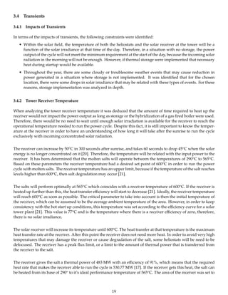 3.4 Transients
3.4.1 Impacts of Transients
In terms of the impacts of transients, the following constraints were identiﬁed:
• Within the solar ﬁeld, the temperature of both the heliostats and the solar receiver at the tower will be a
function of the solar irradiance at that time of the day. Therefore, in a situation with no storage, the power
output of the cycle will not meet the minimum requirement at the start of the day, because the incoming solar
radiation in the morning will not be enough. However, if thermal storage were implemented that necessary
heat during startup would be available.
• Throughout the year, there are some cloudy or troublesome weather events that may cause reduction in
power generated in a situation where storage is not implemented. It was identiﬁed that for the chosen
location, there were some drops in solar irradiance that may be related with these types of events. For these
reasons, storage implementation was analyzed in depth.
3.4.2 Tower Receiver Temperature
When analyzing the tower receiver temperature it was deduced that the amount of time required to heat up the
receiver would not impact the power output as long as storage or the hybridization of a gas ﬁred boiler were used.
Therefore, there would be no need to wait until enough solar irradiation is available for the receiver to reach the
operational temperature needed to run the power cycle. Despite this fact, it is still important to know the temper-
ature at the receiver in order to have an understanding of how long it will take after the sunrise to run the cycle
exclusively with incoming concentrated solar radiation.
The receiver can increase by 50oC in 300 seconds after sunrise, and takes 60 seconds to drop 45oC when the solar
energy is no longer concentrated on it [20]. Therefore, the temperature will be related with the input power to the
receiver. It has been determined that the molten salts will operate between the temperatures of 290oC to 565oC.
Based on these parameters the receiver temperature had a desired set point of 600oC in order to run the power
cycle with molten salts. The receiver temperature has an upper limit, because if the temperature of the salt reaches
levels higher than 600oC, then salt degradation may occur [21].
The salts will perform optimally at 565oC which coincides with a receiver temperature of 600oC. If the receiver is
heated up further than this, the heat transfer eﬃciency will start to decrease [21]. Ideally, the receiver temperature
will reach 600oC as soon as possible. The critical parameter to take into account is then the initial temperature of
the receiver, which can be assumed to be the average ambient temperature of the area. However, in order to keep
consistency with the hot start up conditions, this temperature was set according to the eﬃciency curve for a solar
tower plant [21]. This value is 77oC and is the temperature where there is a receiver eﬃciency of zero, therefore,
there is no solar irradiance.
The solar receiver will increase its temperature until 600oC. The heat transfer at that temperature is the maximum
heat transfer rate at the receiver. After this point the receiver does not need more heat. In order to avoid very high
temperatures that may damage the receiver or cause degradation of the salt, some heliostats will be need to be
defocused. The receiver has a peak ﬂux limit, or a limit to the amount of thermal power that is transferred from
the receiver to the salt.
The receiver gives the salt a thermal power of 483 MW with an eﬃciency of 91%, which means that the required
heat rate that makes the receiver able to run the cycle is 530.77 MW [17]. If the receiver gets this heat, the salt can
be heated from its base of 290o to it’s ideal performance temperature of 565oC. The area of the receiver was set to
19
 