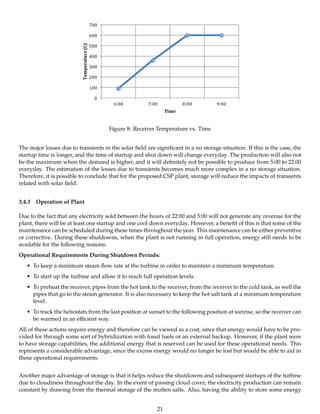 Figure 8: Receiver Temperature vs. Time
The major losses due to transients in the solar ﬁeld are signiﬁcant in a no storage situation. If this is the case, the
startup time is longer, and the time of startup and shut down will change everyday. The production will also not
be the maximum when the demand is higher, and it will deﬁnitely not be possible to produce from 5:00 to 22:00
everyday. The estimation of the losses due to transients becomes much more complex in a no storage situation.
Therefore, it is possible to conclude that for the proposed CSP plant, storage will reduce the impacts of transients
related with solar ﬁeld.
3.4.3 Operation of Plant
Due to the fact that any electricity sold between the hours of 22:00 and 5:00 will not generate any revenue for the
plant, there will be at least one startup and one cool down everyday. However, a beneﬁt of this is that some of the
maintenance can be scheduled during these times throughout the year. This maintenance can be either preventive
or corrective. During these shutdowns, when the plant is not running in full operation, energy still needs to be
available for the following reasons.
Operational Requirements During Shutdown Periods:
• To keep a minimum steam ﬂow rate at the turbine in order to maintain a minimum temperature.
• To start up the turbine and allow it to reach full operation levels.
• To preheat the receiver, pipes from the hot tank to the receiver, from the receiver to the cold tank, as well the
pipes that go to the steam generator. It is also necessary to keep the hot salt tank at a minimum temperature
level.
• To track the heliostats from the last position at sunset to the following position at sunrise, so the receiver can
be warmed in an eﬃcient way.
All of these actions require energy and therefore can be viewed as a cost, since that energy would have to be pro-
vided for through some sort of hybridization with fossil fuels or an external backup. However, if the plant were
to have storage capabilities, the additional energy that is reserved can be used for these operational needs. This
represents a considerable advantage, since the excess energy would no longer be lost but would be able to aid in
these operational requirements.
Another major advantage of storage is that it helps reduce the shutdowns and subsequent startups of the turbine
due to cloudiness throughout the day. In the event of passing cloud cover, the electricity production can remain
constant by drawing from the thermal storage of the molten salts. Also, having the ability to store some energy
21
 