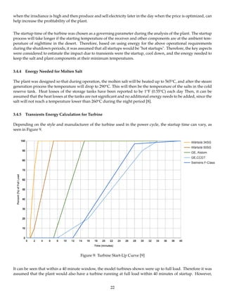 when the irradiance is high and then produce and sell electricity later in the day when the price is optimized, can
help increase the proﬁtability of the plant.
The startup time of the turbine was chosen as a governing parameter during the analysis of the plant. The startup
process will take longer if the starting temperature of the receiver and other components are at the ambient tem-
perature of nighttime in the desert. Therefore, based on using energy for the above operational requirements
during the shutdown periods, it was assumed that all startups would be "hot startups". Therefore, the key aspects
were considered to estimate the impact due to transients were the startup, cool down, and the energy needed to
keep the salt and plant components at their minimum temperatures.
3.4.4 Energy Needed for Molten Salt
The plant was designed so that during operation, the molten salt will be heated up to 565oC, and after the steam
generation process the temperature will drop to 290oC. This will then be the temperature of the salts in the cold
reserve tank. Heat losses of the storage tanks have been reported to be 1oF (0.55oC) each day Then, it can be
assumed that the heat losses at the tanks are not signiﬁcant and no additional energy needs to be added, since the
salt will not reach a temperature lower than 260oC during the night period [8].
3.4.5 Transients Energy Calculation for Turbine
Depending on the style and manufacturer of the turbine used in the power cycle, the startup time can vary, as
seen in Figure 9.
Figure 9: Turbine Start-Up Curve [9]
It can be seen that within a 40 minute window, the model turbines shown were up to full load. Therefore it was
assumed that the plant would also have a turbine running at full load within 40 minutes of startup. However,
22
 