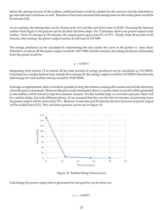 before the startup process of the turbine, additional time would be needed for the receiver and the heliostats to
get into full load conditions as well. Therefore it has been assumed that startup time for the entire plant would be
45 minutes [10].
As an example, the startup time can be chosen to be 4:15 and the cool down time at 22:00. Choosing the Siemens
turbine from Figure 9, the process can be divided into three steps. For 12 minutes, there is no power output at the
turbine. From 12 minutes to 28 minutes, the output power goes from 0% to 97%. Finally from 28 minutes to 40
minutes after startup, the power output reaches its full load of 150 MW
The energy produced can be calculated by determining the area under the curve in the power vs. time chart.
Therefore, at minute 28 the power output would be 145.5 MW and the function describing the linear relationship
from this point would be:
y = 6.6687x
Integrating from minute 12 to minute 28 the total amount of energy produced can be calculated as 19.4 MWh.
Calculated in a similar fashion from minute 28 to minute 40, the energy output would be 0.45 MWh.Therefore the
total energy for each turbine startup would be 19.85 MWh.
If storage is implemented, then it would be possible to keep the turbine running after sunset and sell the electricity
when the price is increased. However like previously mentioned, there is a point where no proﬁt will be generated
so the turbine will be forced to stop for economic reasons. For this turbine stop, or cool down process, there will
be a similar shape, but with diﬀerent phases. It can assumed that the over the ﬁrst 16 minutes of powering down
the power output will be reduced by 97%. Between 16 minutes and 28 minutes the last 3 percent of power output
will be scaled down [13]. This cool down process can be see in Figure 10.
Figure 10: Turbine Ramp Down Curve
Calculating the power output that is generated but not paid for can be done via:
y = −6.6687x
23
 