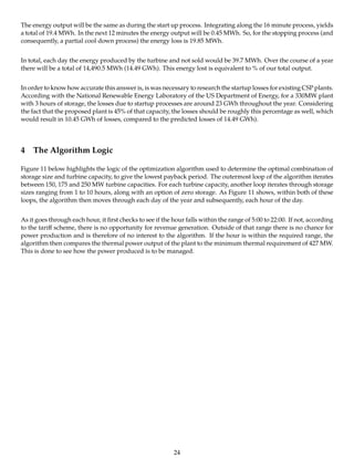 The energy output will be the same as during the start up process. Integrating along the 16 minute process, yields
a total of 19.4 MWh. In the next 12 minutes the energy output will be 0.45 MWh. So, for the stopping process (and
consequently, a partial cool down process) the energy loss is 19.85 MWh.
In total, each day the energy produced by the turbine and not sold would be 39.7 MWh. Over the course of a year
there will be a total of 14,490.5 MWh (14.49 GWh). This energy lost is equivalent to % of our total output.
In order to know how accurate this answer is, is was necessary to research the startup losses for existing CSP plants.
According with the National Renewable Energy Laboratory of the US Department of Energy, for a 330MW plant
with 3 hours of storage, the losses due to startup processes are around 23 GWh throughout the year. Considering
the fact that the proposed plant is 45% of that capacity, the losses should be roughly this percentage as well, which
would result in 10.45 GWh of losses, compared to the predicted losses of 14.49 GWh).
4 The Algorithm Logic
Figure 11 below highlights the logic of the optimization algorithm used to determine the optimal combination of
storage size and turbine capacity, to give the lowest payback period. The outermost loop of the algorithm iterates
between 150, 175 and 250 MW turbine capacities. For each turbine capacity, another loop iterates through storage
sizes ranging from 1 to 10 hours, along with an option of zero storage. As Figure 11 shows, within both of these
loops, the algorithm then moves through each day of the year and subsequently, each hour of the day.
As it goes through each hour, it ﬁrst checks to see if the hour falls within the range of 5:00 to 22:00. If not, according
to the tariﬀ scheme, there is no opportunity for revenue generation. Outside of that range there is no chance for
power production and is therefore of no interest to the algorithm. If the hour is within the required range, the
algorithm then compares the thermal power output of the plant to the minimum thermal requirement of 427 MW.
This is done to see how the power produced is to be managed.
24
 