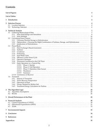 Contents
List of Figures 3
List of Tables 3
1 Introduction 4
2 Selection Process 4
2.1 Location Selection . . . . . . . . . . . . . . . . . . . . . . . . . . . . . . . . . . . . . . . . . . . . . . . . . . . . . . 4
2.2 Technology Selection . . . . . . . . . . . . . . . . . . . . . . . . . . . . . . . . . . . . . . . . . . . . . . . . . . . . 6
3 Technical Analysis 7
3.1 Gathering Meteorological Data . . . . . . . . . . . . . . . . . . . . . . . . . . . . . . . . . . . . . . . . . . . . . . 7
3.1.1 Solar Field Design and Simulation . . . . . . . . . . . . . . . . . . . . . . . . . . . . . . . . . . . . . . . . 8
3.1.2 Solar Multiple . . . . . . . . . . . . . . . . . . . . . . . . . . . . . . . . . . . . . . . . . . . . . . . . . . . . 10
3.2 Calculating Power Output . . . . . . . . . . . . . . . . . . . . . . . . . . . . . . . . . . . . . . . . . . . . . . . . . 10
3.2.1 Choosing Thermal Storage or Hybridization . . . . . . . . . . . . . . . . . . . . . . . . . . . . . . . . . . 11
3.2.2 Optimization - Choosing the Right Combination of Turbines, Storage, and Hybridization . . . . . . . . 11
3.2.3 Justiﬁcation of Hybridization . . . . . . . . . . . . . . . . . . . . . . . . . . . . . . . . . . . . . . . . . . . 13
3.3 Power Block . . . . . . . . . . . . . . . . . . . . . . . . . . . . . . . . . . . . . . . . . . . . . . . . . . . . . . . . . 13
3.3.1 Heat Exchanger (Steam Generator) . . . . . . . . . . . . . . . . . . . . . . . . . . . . . . . . . . . . . . . . 14
3.3.2 Turbines . . . . . . . . . . . . . . . . . . . . . . . . . . . . . . . . . . . . . . . . . . . . . . . . . . . . . . . 14
3.3.3 Condenser . . . . . . . . . . . . . . . . . . . . . . . . . . . . . . . . . . . . . . . . . . . . . . . . . . . . . . 14
3.3.4 Preheating . . . . . . . . . . . . . . . . . . . . . . . . . . . . . . . . . . . . . . . . . . . . . . . . . . . . . . 14
3.3.5 Feed Water Tank . . . . . . . . . . . . . . . . . . . . . . . . . . . . . . . . . . . . . . . . . . . . . . . . . . 14
3.3.6 Eﬃciency of the Power Cycle . . . . . . . . . . . . . . . . . . . . . . . . . . . . . . . . . . . . . . . . . . . 15
3.3.7 Operative Strategies . . . . . . . . . . . . . . . . . . . . . . . . . . . . . . . . . . . . . . . . . . . . . . . . 15
3.3.8 Transients Considered in the CSP Plant . . . . . . . . . . . . . . . . . . . . . . . . . . . . . . . . . . . . . 15
3.3.9 Daily Operation on a Typical Day . . . . . . . . . . . . . . . . . . . . . . . . . . . . . . . . . . . . . . . . . 16
3.3.9.1 Phase 1: Startup . . . . . . . . . . . . . . . . . . . . . . . . . . . . . . . . . . . . . . . . . . . . . 16
3.3.9.2 Phase 2: Full Operation . . . . . . . . . . . . . . . . . . . . . . . . . . . . . . . . . . . . . . . . . 17
3.3.9.3 Phase 3: Operation After Sunset . . . . . . . . . . . . . . . . . . . . . . . . . . . . . . . . . . . . 17
3.3.9.4 Shutdown . . . . . . . . . . . . . . . . . . . . . . . . . . . . . . . . . . . . . . . . . . . . . . . . . 18
3.3.9.5 Summary . . . . . . . . . . . . . . . . . . . . . . . . . . . . . . . . . . . . . . . . . . . . . . . . . 18
3.3.10 Limitations on Receiver . . . . . . . . . . . . . . . . . . . . . . . . . . . . . . . . . . . . . . . . . . . . . . 18
3.4 Transients . . . . . . . . . . . . . . . . . . . . . . . . . . . . . . . . . . . . . . . . . . . . . . . . . . . . . . . . . . 19
3.4.1 Impacts of Transients . . . . . . . . . . . . . . . . . . . . . . . . . . . . . . . . . . . . . . . . . . . . . . . . 19
3.4.2 Tower Receiver Temperature . . . . . . . . . . . . . . . . . . . . . . . . . . . . . . . . . . . . . . . . . . . 19
3.4.3 Operation of Plant . . . . . . . . . . . . . . . . . . . . . . . . . . . . . . . . . . . . . . . . . . . . . . . . . 21
3.4.4 Energy Needed for Molten Salt . . . . . . . . . . . . . . . . . . . . . . . . . . . . . . . . . . . . . . . . . . 22
3.4.5 Transients Energy Calculation for Turbine . . . . . . . . . . . . . . . . . . . . . . . . . . . . . . . . . . . . 22
4 The Algorithm Logic 24
4.1 Algorithm Assumptions . . . . . . . . . . . . . . . . . . . . . . . . . . . . . . . . . . . . . . . . . . . . . . . . . . 26
4.2 Results . . . . . . . . . . . . . . . . . . . . . . . . . . . . . . . . . . . . . . . . . . . . . . . . . . . . . . . . . . . . 26
5 Overall Performance of the Plant 29
6 Financial Analysis 30
6.1 Capital Expenditures (CAPEX) . . . . . . . . . . . . . . . . . . . . . . . . . . . . . . . . . . . . . . . . . . . . . . 30
6.2 Operational Expenditures (OPEX) . . . . . . . . . . . . . . . . . . . . . . . . . . . . . . . . . . . . . . . . . . . . 31
6.3 Tariﬀs . . . . . . . . . . . . . . . . . . . . . . . . . . . . . . . . . . . . . . . . . . . . . . . . . . . . . . . . . . . . . 33
7 Environmental Impacts 33
8 Conclusion 34
9 References 35
Appendices 39
2
 
