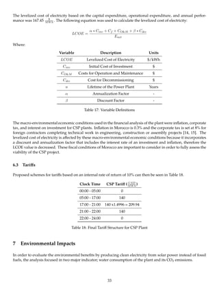 The levelized cost of electricity based on the capital expenditure, operational expenditure, and annual perfor-
mance was 167.45 $
MWh . The following equation was used to calculate the levelized cost of electricity:
LCOE =
α ∗ Cinv + Cf + CO&M + β ∗ Cdec
Enet
Where:
Variable Description Units
LCOE Levelized Cost of Electricity $/kWh
Cinv Initial Cost of Investment $
CO&M Costs for Operation and Maintenance $
Cdec Cost for Decommissioning $
n Lifetime of the Power Plant Years
α Annualization Factor -
β Discount Factor -
Table 17: Variable Deﬁnitions
The macro-environmental economic conditions used in the ﬁnancial analysis of the plant were inﬂation, corporate
tax, and interest on investment for CSP plants. Inﬂation in Morocco is 0.3% and the corporate tax is set at 8% for
foreign contractors completing technical work in engineering, construction or assembly projects [14, 15]. The
levelized cost of electricity is aﬀected by these macro-environmental economic conditions because it incorporates
a discount and annualization factor that includes the interest rate of an investment and inﬂation, therefore the
LCOE value is decreased. These ﬁscal conditions of Morocco are important to consider in order to fully assess the
viability of the CSP project.
6.3 Tariﬀs
Proposed schemes for tariﬀs based on an internal rate of return of 10% can then be seen in Table 18.
Clock Time CSP Tariﬀ ( USD
MWh )
00:00 - 05:00 0
05:00 - 17:00 140
17:00 - 21:00 140 x1.4996 = 209.94
21:00 - 22:00 140
22:00 - 24:00 0
Table 18: Final Tariﬀ Structure for CSP Plant
7 Environmental Impacts
In order to evaluate the environmental beneﬁts by producing clean electricity from solar power instead of fossil
fuels, the analysis focused in two major indicator; water consumption of the plant and its CO2 emissions.
33
 