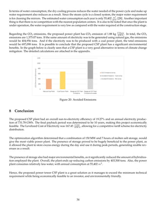 In terms of water consumption, the dry cooling process reduces the water needed of the power cycle and make up
water requirement also reduces as a result. Since the steam cycle is a closed system, the major water requirement
is for cleaning the mirrors. The estimated water consumption each year is only 55,402 m3
year [28]. Another important
thing is that there is no competition with the nearest population centers. It is also to be noted that once the plant is
under operation, the water requirement is very low as compared with the water required at the construction stage.
Regarding the CO2 emissions, the proposed power plant has CO2 emission of 1.88 kg CO2eq
MWh . In total, the CO2
emissions are 1,375.07 tons. If the same amount of electricity was to be generated using natural gas, the emissions
would be 404,956 tons. And if the electricity was to be produced with a coal power plant, the total emissions
would be 697,098 tons. It is possible to conclude that the proposed CSP plant has a signiﬁcant environmental
beneﬁts. In the graph below is clearly seen that a CSP plant is a very good alternative in terms of climate change
mitigation. The detailed calculations are attached in the appendix.
Figure 20: Avoided Emissions
8 Conclusion
The proposed CSP plant had an overall sun-to-electricity eﬃciency of 19.27% and an annual electricity produc-
tion of 731.78 GWh. The ﬁnal payback period was determined to be 10 years, making this project economically
feasible. The Levelized Cost of Electricity was 167.45 USD
MWh , allowing for a competitive tariﬀ scheme for electricity
distribution.
The optimization algorithm determined that a combination of 150 MW and 7 hours of molten salt storage, would
give the most viable power plant. The presence of storage proved to be hugely beneﬁcial to the power plant, as
it allowed the plant to store excess energy during the day and use it during peak periods, generating sizable rev-
enues as a result.
The presence of storage also had major environmental beneﬁts, as it signiﬁcantly reduced the amount of hybridiza-
tion employed the plant. Overall, the plant ends up reducing carbon emissions by 403,500 tons. Also, the power
plant consumes relatively less water, with annual consumption at 55,402 m3.
Hence, the proposed power tower CSP plant is a great solution as it manages to exceed the minimum technical
requirement while being economically feasible to an investor, and environmentally friendly.
34
 