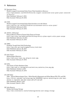 9 References
[1] Specimen News
World’s Largest Concentrated Solar Power Plant Installed in Morocco
http://specimennews.com/2016/02/05/worlds-largest-concentrated-solar-power-plant-installed-
in-morocco/
Date Published: February 5, 2016
Date Accessed: February 25, 2016
[2] CNN
World’s Largest Concentrated Solar Plant Switches on in the Sahara
http://edition.cnn.com/2016/02/08/africa/ouarzazate-morocco-solar-plant/
Date Published: February 8, 2016
Date Accessed: February 27, 2016
[3] AIChE - ChEnected
King of Morocco Plans to Export Solar Power to Europe
http://www.aiche.org/chenected/2016/02/king-morocco-plans-export-solar-power-europe
Date Published: February 19, 2016
Date Accessed: February 27, 2016
[4] NREL
Parabolic Trough Solar Field Technology
http://www.nrel.gov/csp/troughnet/solar_field.html
Date Published: January 28, 2010
Date Accessed: February 27, 2016
[5] Solar Tower
Meteorological Reactors
http://www.solar-tower.org.uk/quick-start.php
Date Accessed: February 27, 2016
[6] SoDa
Time Series of Solar Radiation Data
http://www.soda-is.com/eng/services/services_radiation_free_eng.php
Date Published: October 2, 2015
Date Accessed: February 27, 2016
[7] CSP Today
TMY - Typical Meteorological Year - What Should it Represent and What Means P50, P70, and P90
http://social.csptoday.com/technology/tmy-%E2%80%93-typical-meteorological-year-what-
should-it-represent-and-what-means-p50-p70-and-p90
Date Published: March 7, 2011
Date Accessed: March 1, 2016
[8] Solar Reserve
Molten Salt Energy Storage
http://www.solarreserve.com/en/technology/molten-salt-energy-storage
35
 
