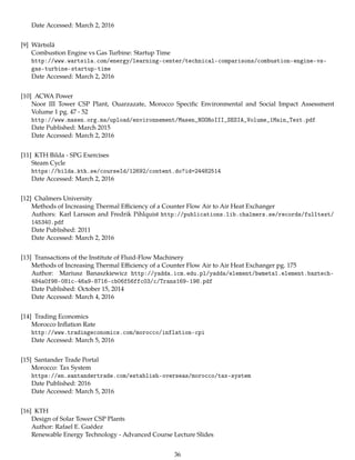 Date Accessed: March 2, 2016
[9] Wärtsilä
Combustion Engine vs Gas Turbine: Startup Time
http://www.wartsila.com/energy/learning-center/technical-comparisons/combustion-engine-vs-
gas-turbine-startup-time
Date Accessed: March 2, 2016
[10] ACWA Power
Noor III Tower CSP Plant, Ouarzazate, Morocco Speciﬁc Environmental and Social Impact Assessment
Volume 1 pg. 47 - 52
http://www.masen.org.ma/upload/environnement/Masen_NOORoIII_SESIA_Volume_1Main_Text.pdf
Date Published: March 2015
Date Accessed: March 2, 2016
[11] KTH Bilda - SPG Exercises
Steam Cycle
https://bilda.kth.se/courseId/12692/content.do?id=24482514
Date Accessed: March 2, 2016
[12] Chalmers University
Methods of Increasing Thermal Eﬃciency of a Counter Flow Air to Air Heat Exchanger
Authors: Karl Larsson and Fredrik Pihlquist http://publications.lib.chalmers.se/records/fulltext/
145340.pdf
Date Published: 2011
Date Accessed: March 2, 2016
[13] Transactions of the Institute of Fluid-Flow Machinery
Methods of Increasing Thermal Eﬃciency of a Counter Flow Air to Air Heat Exchanger pg. 175
Author: Mariusz Banaszkiewicz http://yadda.icm.edu.pl/yadda/element/bwmeta1.element.baztech-
484a0f98-081c-46a9-8716-cb06f56ffc03/c/Trans169-198.pdf
Date Published: October 15, 2014
Date Accessed: March 4, 2016
[14] Trading Economics
Morocco Inﬂation Rate
http://www.tradingeconomics.com/morocco/inflation-cpi
Date Accessed: March 5, 2016
[15] Santander Trade Portal
Morocco: Tax System
https://en.santandertrade.com/establish-overseas/morocco/tax-system
Date Published: 2016
Date Accessed: March 5, 2016
[16] KTH
Design of Solar Tower CSP Plants
Author: Rafael E. Guédez
Renewable Energy Technology - Advanced Course Lecture Slides
36
 