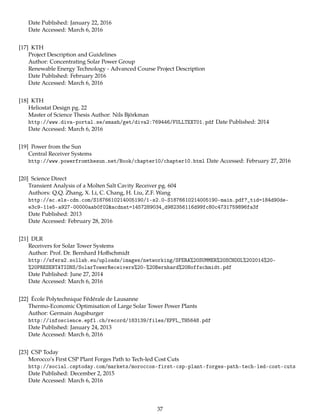 Date Published: January 22, 2016
Date Accessed: March 6, 2016
[17] KTH
Project Description and Guidelines
Author: Concentrating Solar Power Group
Renewable Energy Technology - Advanced Course Project Description
Date Published: February 2016
Date Accessed: March 6, 2016
[18] KTH
Heliostat Design pg. 22
Master of Science Thesis Author: Nils Björkman
http://www.diva-portal.se/smash/get/diva2:769446/FULLTEXT01.pdf Date Published: 2014
Date Accessed: March 6, 2016
[19] Power from the Sun
Central Receiver Systems
http://www.powerfromthesun.net/Book/chapter10/chapter10.html Date Accessed: February 27, 2016
[20] Science Direct
Transient Analysis of a Molten Salt Cavity Receiver pg. 604
Authors: Q.Q. Zhang, X. Li, C. Chang, H. Liu, Z.F. Wang
http://ac.els-cdn.com/S1876610214005190/1-s2.0-S1876610214005190-main.pdf?_tid=184d90de-
e3c9-11e5-a927-00000aab0f02&acdnat=1457289034_d982356116d99fc80c4731759896fa3f
Date Published: 2013
Date Accessed: February 28, 2016
[21] DLR
Receivers for Solar Tower Systems
Author: Prof. Dr. Bernhard Hoﬀschmidt
http://sfera2.sollab.eu/uploads/images/networking/SFERA%20SUMMER%20SCHOOL%202014%20-
%20PRESENTATIONS/SolarTowerReceivers%20-%20Bernhard%20Hoffschmidt.pdf
Date Published: June 27, 2014
Date Accessed: March 6, 2016
[22] École Polytechnique Fédérale de Lausanne
Thermo-Economic Optimisation of Large Solar Tower Power Plants
Author: Germain Augsburger
http://infoscience.epfl.ch/record/183139/files/EPFL_TH5648.pdf
Date Published: January 24, 2013
Date Accessed: March 6, 2016
[23] CSP Today
Morocco’s First CSP Plant Forges Path to Tech-led Cost Cuts
http://social.csptoday.com/markets/moroccos-first-csp-plant-forges-path-tech-led-cost-cuts
Date Published: December 2, 2015
Date Accessed: March 6, 2016
37
 