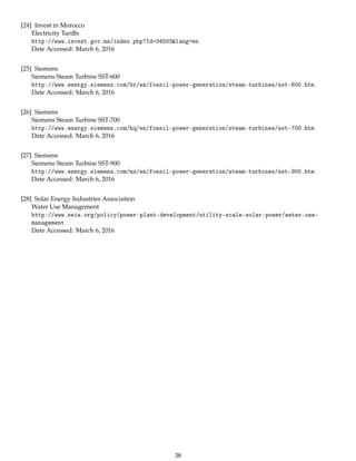 [24] Invest in Morocco
Electricity Tariﬀs
http://www.invest.gov.ma/index.php?Id=34503&lang=en
Date Accessed: March 6, 2016
[25] Siemens
Siemens Steam Turbine SST-600
http://www.energy.siemens.com/br/en/fossil-power-generation/steam-turbines/sst-600.htm
Date Accessed: March 6, 2016
[26] Siemens
Siemens Steam Turbine SST-700
http://www.energy.siemens.com/hq/en/fossil-power-generation/steam-turbines/sst-700.htm
Date Accessed: March 6, 2016
[27] Siemens
Siemens Steam Turbine SST-900
http://www.energy.siemens.com/mx/en/fossil-power-generation/steam-turbines/sst-900.htm
Date Accessed: March 6, 2016
[28] Solar Energy Industries Association
Water Use Management
http://www.seia.org/policy/power-plant-development/utility-scale-solar-power/water-use-
management
Date Accessed: March 6, 2016
38
 