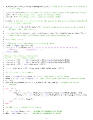 44 A_helio_cell=helio_density . ∗ transpose ( A_cell ) ; %area of helio s t a t s in 1 c e l l in a
radial ring
45
46 E_surface =0.92∗0.966; %calculation of surface e f f i c t i v e n e s s with reference values
47 f_shad =0.05; %shadowing f a c t or − given in lecture s l i d e s
48 f_block =0.05; %blocking f a ct o r − given in lecture s l i d e s
49
50 h_Helio =6; %height of a h e l i o s t a t from the ground to the panel surface ( calculated
via scaling assumption )
51
52 d_r=sqrt ( r _ c e l l .^2+(h_T−h_Helio ) .^2) ; %di r ec t distance from tower to h e l i o s t a t (
distance l i g h t will travel )
53
54 f _ a t t =0.99326 −0.1046∗( d_r /1000) +(0.017∗( d_r /1000) .^2) −(0.002845∗( d_r /1000) .^3) ; %
attenuation losses c o e f f i c i e n t s found from powerfromthesun . net
55
56 %−−−− Sunay −−−−−;
57
58 % Importing solar irradiance data at hourly level
59 f i l e I D = fopen ( inputfilename ) ;
60 solar_data = textscan ( fileID , ’%f %f %f %f %f %f %f %f %f %f %f %f %f %f ’ , ’
Delimiter ’ , ’ , ’ , ’ Headerlines ’ , 1) ;
61 f c l o s e ( f i l e I D ) ;
62
63 %Cosine Effectiveness Calculation
64 %1. Vs vector − 16800x3 matrix
65 solar_data { : , 1 5 } = −sin ( solar_data { : , 1 3 } ) . ∗ cos ( solar_data { : , 1 4 } ) ;
66 solar_data { : , 1 6 } = −sin ( solar_data { : , 1 3 } ) . ∗ sin ( solar_data { : , 1 4 } ) ;
67 solar_data { : , 1 7 } = cos ( solar_data { : , 1 3 } ) ;
68
69 v_s = [ solar_data { : , 1 5 } solar_data { : , 1 6 } solar_data { : , 1 7 } ] ;
70
71 %2. Vt vector − 144x5 matrix
72
73 theta_T = atan ( ( h_T−h_Helio ) ./ r _ c e l l ) ; %for each 12 radial zones
74 theta_H = [ pi /12: pi /6:2∗ pi−pi /12]; %per radial zone , for each 12 azimuthal zones
75 v_T = [ ] ;
76 position_dependent_factors = ( A_helio_cell . ∗ ( f_att ’ ) ) ’ ; %depends on radial
position
77
78 for i =1:12;
79 for j =1:12;
80 temp_T = [ r _ c e l l ( i ) theta_H ( j ) sin ( theta_H ( j ) ) . ∗ cos ( theta_T ( i ) ) −sin (
theta_H ( j ) ) . ∗ cos ( theta_T ( i ) ) sin ( theta_T ( i ) ) position_dependent_factors
( i ) ] ;
81 v_T = [ v_T ; temp_T ] ;
82 end ;
83 end ;
84
85 %3. NH vector − (16800 x144 ) x3 matrix
86
87 vs_vt = zeros (Nrows∗144 ,4) ; %CHANGE IT ACCORDING TO EXCEL
88 NH = zeros (Nrows∗144 ,3) ; %CHANGE IT ACCORDING TO EXCEL
43
 