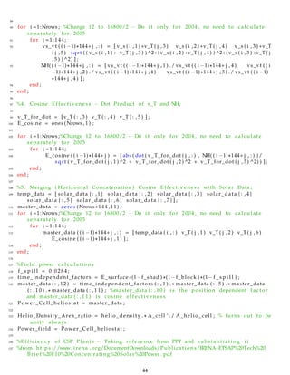 89
90 for i =1:Nrows ; %Change 12 to 16800/2 − Do i t only for 2004 , no need to c a l c u l a t e
separately for 2005
91 for j =1:144;
92 vs_vt ( ( i −1)∗144+ j , : ) = [ v_s ( i , 1 ) +v_T ( j , 3 ) v_s ( i , 2 ) +v_T ( j , 4 ) v_s ( i , 3 ) +v_T
( j , 5 ) sqrt ( ( v_s ( i , 1 ) + v_T ( j , 3 ) ) ^2+(v_s ( i , 2 ) +v_T ( j , 4 ) ) ^2+(v_s ( i , 3 ) +v_T ( j
, 5 ) ) ^2) ] ;
93 NH( ( i −1)∗144+ j , : ) = [ vs_vt ( ( i −1)∗144+ j , 1 ) ./ vs_vt ( ( i −1)∗144+ j , 4 ) vs_vt ( ( i
−1)∗144+ j , 2 ) ./ vs_vt ( ( i −1)∗144+ j , 4 ) vs_vt ( ( i −1)∗144+ j , 3 ) ./ vs_vt ( ( i −1)
∗144+ j , 4 ) ] ;
94 end ;
95 end ;
96
97 %4. Cosine Effectiveness − Dot Product of v_T and NH;
98
99 v_T_for_dot = [ v_T ( : , 3 ) v_T ( : , 4 ) v_T ( : , 5 ) ] ;
100 E_cosine = ones (Nrows , 1 ) ;
101
102 for i =1:Nrows ;%Change 12 to 16800/2 − Do i t only for 2004 , no need to c a l c u l a t e
separately for 2005
103 for j =1:144;
104 E_cosine ( ( i −1)∗144+ j ) = [ abs ( dot ( v_T_for_dot ( j , : ) , NH( ( i −1)∗144+ j , : ) )/
sqrt ( v_T_for_dot ( j , 1 ) ^2 + v_T_for_dot ( j , 2 ) ^2 + v_T_for_dot ( j , 3 ) ^2) ) ] ;
105 end ;
106 end ;
107
108 %5. Merging ( Horizontal Concatenation ) Cosine Effectiveness with Solar Data ;
109 temp_data = [ solar_data { : , 1 } solar_data { : , 2 } solar_data { : , 3 } solar_data { : , 4 }
solar_data { : , 5 } solar_data { : , 6 } solar_data { : , 7 } ] ;
110 master_data = zeros (Nrows∗144 ,11) ;
111 for i =1:Nrows ;%Change 12 to 16800/2 − Do i t only for 2004 , no need to c a l c u l a t e
separately for 2005
112 for j =1:144;
113 master_data ( ( i −1)∗144+ j , : ) = [ temp_data ( i , : ) v_T ( j , 1 ) v_T ( j , 2 ) v_T ( j , 6 )
E_cosine ( ( i −1)∗144+ j , 1 ) ] ;
114 end ;
115 end ;
116
117 %Field power ca l cu la t io ns
118 f _ s p i l l = 0.0284;
119 time_independent_factors = E_surface ∗(1−f_shad ) ∗(1− f_block ) ∗(1− f _ s p i l l ) ;
120 master_data ( : , 1 2 ) = time_independent_factors ( : , 1 ) . ∗ master_data ( : , 5 ) . ∗ master_data
( : , 1 0 ) . ∗ master_data ( : , 1 1 ) ; %master_data ( : , 1 0 ) i s the position dependent f a ct o r
and master_data ( : , 1 1 ) i s cosine e f f e c t i v e n e s s
121 Power_Cell_heliostat = master_data ;
122
123 Helio_Density_Area_ratio = helio_density . ∗ A_cell ’ . / A_helio_cell ; % turns out to be
unity always
124 Power_field = Power_Cell_heliostat ;
125
126 %Efficiency of CSP Plants − Taking reference from PPT and substantiating i t
127 %from https ://www. irena . org/DocumentDownloads/Publications/IRENA−ETSAP%20Tech%20
Brief%20E10%20Concentrating%20Solar%20Power . pdf
44
 