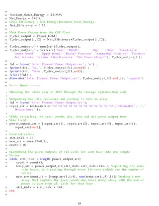 128
129 Incident_Solar_Energy = 2319.9;
130 Net_Energy = 3 8 0 . 9 ;
131 %Net_Efficiency = Net_Energy/Incident_Solar_Energy ;
132 Net_Efficiency = 0 . 7 5 ;
133
134 %Net Power Output from the CSP Plant
135 P_elec_output = Power_field ;
136 P_elec_output ( : , 1 2 ) = Net_Efficiency ∗ P_elec_output ( : , 1 2 ) ;
137
138 P_elec_output_f = num2cell ( P_elec_output ) ;
139 P_elec_output_f = vertcat ( { ’ Year ’ ’Month ’ ’Day ’ ’Time ’ ’ Irradiance ’ ’
Lower bound ’ ’Upper bound ’ ’ Radial Position ’ ’ Azimuthal Position ’ ’ Position
dep f a c t o r s ’ ’ Cosine Effectiveness ’ ’Net Power Output ’ } , P_elec_output_f ) ;
140
141 fid = fopen ( ’ Solar Thermal Power Output . csv ’ , ’w’ ) ;
142 f p r i n t f ( fid , ’%s , ’ , P_elec_output_f { 1 , 1 : end } ) ;
143 f p r i n t f ( fid , ’%sn ’ , P_elec_output_f {1 , end } ) ;
144 f c l o s e ( fid ) ;
145 dlmwrite ( ’ Solar Thermal Power Output . csv ’ , P_elec_output_f ( 2 : end , : ) , ’−append ’ )
146
147 %−−−− Sunay −−−−−;
1 %Running the whole year of 2005 through the storage optimization code
2
3 %Importing the f i l e requested and putting i t into an array
4 fid = fopen ( ’ Solar Thermal Power Output . csv ’ ) ;
5 input_arr = textscan ( fid , ’%f %f %f %f %f %f %f %f %f %f %f %f ’ , ’ Delimiter ’ , ’ , ’ , ’
Headerlines ’ ,1) ;
6
7 %Only extracting the year , month , day , time and net power output from
8 %the f i e l d
9 power_output_arr = [ input_arr { 1 } , input_arr { 2 } , input_arr { 3 } , input_arr { 4 } ,
input_arr { end } ] ;
10
11 %I n i t i a l i z a t i o n
12 strt_indx = 1;
13 new_arr = ones (8760 ,5) ;
14 count = 0;
15
16 %Combining the power outputs of 144 c e l l s for each hour into one single
17 %value
18 while strt_indx < length ( power_output_arr )
19 count = count +1;
20 temp_arr = power_output_arr ( strt_indx : strt_indx +143 ,:) ; %s p l i t t i n g the rows
into hours , by i t e r a t i n g through every 144 rows ( which are the number of
c e l l s )
21 new_arr ( count , : ) = [ temp_arr ( 1 , 1 : 4 ) , sum( temp_arr ( : , 5 ) ,1) ] ; %making a new
array that imports the ( year , month , day , time ) stamp along with the sum of
power outputs from a l l c e l l s for that hour
22 strt_indx = strt_indx + 144;
23 end
24
45
 