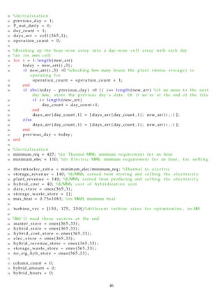 25 %I n i t i a l i z a t i o n
26 previous_day = 1;
27 P_out_daily = 0;
28 day_count = 1;
29 days_arr = c e l l (365 ,1) ;
30 operation_count = 0;
31
32 %Breaking up the hour−wise array into a day−wise c e l l array with each day
33 %in i t s own c e l l
34 for i = 1: length ( new_arr )
35 today = new_arr ( i , 3 ) ;
36 i f new_arr ( i , 5 ) >0 %checking how many hours the plant ( minus storage ) i s
operating for
37 operation_count = operation_count + 1;
38 end
39 i f abs ( today − previous_day ) >0 || i== length ( new_arr ) %i f we move to the next
day now, store the previous day ’ s data . Or i f we’ re at the end of the f i l e
40 i f i < length ( new_arr )
41 day_count = day_count +1;
42 end
43 days_arr { day_count , 1 } = [ days_arr { day_count , 1 } ; new_arr ( i , : ) ] ;
44 else
45 days_arr { day_count , 1 } = [ days_arr { day_count , 1 } ; new_arr ( i , : ) ] ;
46 end
47 previous_day = today ;
48 end
49
50 %I n i t i a l i z a t i o n
51 minimum_req = 427; %in Thermal MWh, minimum requirement for an hour
52 minimum_elec = 110; %in E l e c t r i c MWh, minimum requirement for an hour , for s e l l i n g
.
53 thermtoelec_ratio = minimum_elec/minimum_req ; %Thermal to e l e c t r i c
54 storage_revenue = 140; %$/MWh, earned from storing and s e l l i n g the e l e c t r i c i t y
55 plant_revenue = 140; %$/MWh, earned from producing and s e l l i n g the e l e c t r i c i t y
56 hybrid_cost = 40; %$/MWh, cost of hybridization cost
57 date_store = ones (365 ,3) ;
58 storage_waste_store = [ ] ;
59 max_heat = 0.75∗1083; %in MWH, maximum heat
60
61 turbine_vec = [150 , 175 , 2 5 0 ] ;%d i f f e r e n t turbine sizes for optimization , in MW
62
63 %We’ l l need these vectors at the end
64 master_store = ones (365 ,33) ;
65 hybrid_store = ones (365 ,33) ;
66 hybrid_cost_store = ones (365 ,33) ;
67 elec_store = ones (365 ,33) ;
68 hybrid_revenue_store = ones (365 ,33) ;
69 storage_waste_store = ones (365 ,33) ;
70 no_stg_hyb_store = ones (365 ,33) ;
71
72 column_count = 0;
73 hybrid_amount = 0;
74 hybrid_hours = 0;
46
 