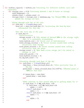 75
76 for turbine_capacity = turbine_vec %i t e r a t i n g for d i f f e r e n t turbine sizes and
c a p a c i t i e s
77 for storage_size = 0:10 %i t e r a t i n g between 1 and 10 hours of storage
78 stuff_happened = 0;
79 column_count = column_count +1;
80 storage_limit = storage_size ∗ minimum_req ; %in Thermal MWh, the maximum
amount the storage can have
81
82 %Going through each day of the year
83 for each_day = 1: length ( days_arr )
84 hour_arr = days_arr { each_day , 1 } ; %extracting the hour−by−hour
information for that day
85
86 %For the f i r s t day of the year
87 i f each_day==1
88 %I n i t i a l i z a t i o n
89 storage_accum = 0; %the amount of thermal MWh in the storage right
now, it ’ s constantly accumulating
90 total_hybrid_cost = 0; %t o t a l cost of hybridization
91 total_storage_revenue = 0; %t o t a l revenue earned from s e l l i n g
e l e c t r i c i t y from storage
92 total_plant_revenue = 0; %t o t a l revenue earned from s e l l i n g
e l e c t r i c i t y from the plant
93 storage_waste = 0; %how much excess energy can ’ t be stored as
storage i s f u l l
94 total_elec_prodn = 0;
95 total_hybrid_revenue = 0;
96 no_stg_hyb_count = 0;
97
98 %I t e r a t i n g through each hour of the day
99 for each_hour = 1: length ( hour_arr )
100 time_hour = hour_arr ( each_hour , 4 ) ; %that pa rt icu lar hour of
the day
101 power_hour = ( hour_arr ( each_hour , 5 ) ) /(10^6) ; %Thermal power , in
MWh, for that hour
102
103 i f power_hour > max_heat
104 power_hour = max_heat ;
105 end
106
107 %Only entering in that period when we’ re getting money for i t
108 i f each_hour >= 5 && each_hour <=22
109 i f each_hour >=17 && each_hour <=21
110 alpha = 1 . 4 9 7 ;
111 e l s e i f each_hour == 22
112 alpha = 1;
113 e l s e i f each_hour >= 5 && each_hour <17
114 alpha = 1;
115 else
116 alpha = 0;
117 end
118
47
 