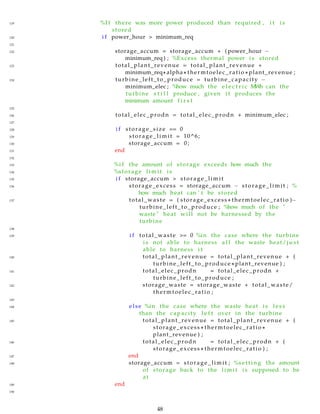 119 %I f there was more power produced than required , i t i s
stored
120 i f power_hour > minimum_req
121
122 storage_accum = storage_accum + ( power_hour −
minimum_req ) ; %Excess thermal power i s stored
123 total_plant_revenue = total_plant_revenue +
minimum_req∗ alpha ∗ thermtoelec_ratio ∗ plant_revenue ;
124 turbine_left_to_produce = turbine_capacity −
minimum_elec ; %how much the e l e c t r i c MWh can the
turbine s t i l l produce , given i t produces the
minimum amount f i r s t
125
126 total_elec_prodn = total_elec_prodn + minimum_elec ;
127
128 i f storage_size == 0
129 storage_limit = 10^6;
130 storage_accum = 0;
131 end
132
133 %i f the amount of storage exceeds how much the
134 %storage l i m i t i s
135 i f storage_accum > storage_limit
136 storage_excess = storage_accum − storage_limit ; %
how much heat can ’ t be stored
137 total_waste = ( storage_excess ∗ thermtoelec_ratio )−
turbine_left_to_produce ; %how much of the "
waste " heat will not be harnessed by the
turbine
138
139 i f total_waste >= 0 %in the case where the turbine
i s not able to harness a l l the waste heat/ j u s t
able to harness i t
140 total_plant_revenue = total_plant_revenue + (
turbine_left_to_produce ∗ plant_revenue ) ;
141 total_elec_prodn = total_elec_prodn +
turbine_left_to_produce ;
142 storage_waste = storage_waste + total_waste/
thermtoelec_ratio ;
143
144 else %in the case where the waste heat i s l e s s
than the capacity l e f t over in the turbine
145 total_plant_revenue = total_plant_revenue + (
storage_excess ∗ thermtoelec_ratio ∗
plant_revenue ) ;
146 total_elec_prodn = total_elec_prodn + (
storage_excess ∗ thermtoelec_ratio ) ;
147 end
148 storage_accum = storage_limit ; %s e t t i n g the amount
of storage back to the l i m i t i s supposed to be
at
149 end
150
48
 