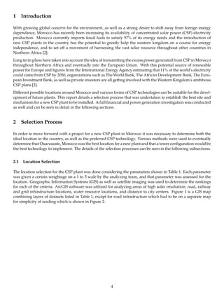 1 Introduction
With growing global concern for the environment, as well as a strong desire to shift away from foreign energy
dependance, Morocco has recently been increasing its availability of concentrated solar power (CSP) electricity
production. Morocco currently imports fossil fuels to satisfy 97% of its energy needs and the introduction of
new CSP plants in the country has the potential to greatly help the western kingdom on a course for energy
independence, and to set oﬀ a movement of harnessing the vast solar resource throughout other countries in
Northern Africa [2].
Long term plans have taken into account the idea of transmitting the excess power generated from CSP in Morocco
throughout Northern Africa and eventually into the European Union. With this potential source of renewable
power for Europe and ﬁgures from the International Energy Agency estimating that 11% of the world’s electricity
could come from CSP by 2050, organizations such as The World Bank, The African Development Bank, The Euro-
pean Investment Bank, as well as private investors are all getting involved with the Western Kingdom’s ambitious
CSP plans [3].
Diﬀerent possible locations around Morocco and various forms of CSP technologies can be suitable for the devel-
opment of future plants. This report details a selection process that was undertaken to establish the best site and
mechanism for a new CSP plant to be installed. A full ﬁnancial and power generation investigation was conducted
as well and can be seen in detail in the following sections.
2 Selection Process
In order to move forward with a project for a new CSP plant in Morocco it was necessary to determine both the
ideal location in the country, as well as the preferred CSP technology. Various methods were used to eventually
determine that Ouarzazate, Morocco was the best location for a new plant and that a tower conﬁguration would be
the best technology to implement. The details of the selection processes can be seen in the following subsections.
2.1 Location Selection
The location selection for the CSP plant was done considering the parameters shown in Table 1. Each parameter
was given a certain weightage on a 1 to 5 scale by the analyzing team, and that parameter was assessed for the
location. Geographic Information Systems (GIS) as well as satellite imaging was used to determine the rankings
for each of the criteria. ArcGIS software was utilized for analyzing areas of high solar irradiation, road, railway
and grid infrastructure locations, water resource locations, and distance to city centers. Figure 1 is a GIS map
combining layers of datasets listed in Table 1, except for road infrastructure which had to be on a separate map
for simplicity of reading which is shown in Figure 2.
4
 