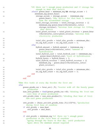 151 %I f there isn ’ t enough power production and i f storage has
enough to meet that d e f i c i t
152 e l s e i f power_hour < minimum_req && storage_accum > (
minimum_req−power_hour )
153 storage_accum = storage_accum − ( minimum_req−
power_hour ) ; %the d e f i c i t for that hour i s removed
from the accumulated storage
154 total_storage_revenue = total_storage_revenue + ( (
minimum_req−power_hour ) ∗ thermtoelec_ratio ∗
storage_revenue ) ; %revenue from storage for f i l l i n g
that d e f i c i t
155 total_plant_revenue = total_plant_revenue + power_hour
∗ thermtoelec_ratio ∗ plant_revenue ; %revenue from
e l e c t r i c i t y production
156
157 total_elec_prodn = total_elec_prodn + minimum_elec ;
158 no_stg_hyb_count = no_stg_hyb_count + 1;
159 else
160 hybrid_amount = hybrid_amount + ( minimum_req −
power_hour ) ∗ thermtoelec_ratio ; %amount of
hybridization
161 total_hybrid_cost = total_hybrid_cost + ( minimum_req −
power_hour ) ∗ hybrid_cost ; %cost of hybridization
162 hybrid_hours = hybrid_hours + 1;
163 total_hybrid_revenue = total_hybrid_revenue + ( (
minimum_req − power_hour ) ∗ thermtoelec_ratio ∗
plant_revenue ) ;
164
165 total_elec_prodn = total_elec_prodn + minimum_elec ;
166 no_stg_hyb_count = no_stg_hyb_count + 1 ;
167 end
168 end
169 end
170
171 %Now t h i s looks at every day besides the f i r s t one
172 else
173 power_prodn_vec = hour_arr ( : , 5 ) ; %vector with a l l the hourly power
production
174 non_zero_prodns = find ( power_prodn_vec~=0) ; %finding the f i r s t non
−zero hour of power production
175 strt_prodn_time = non_zero_prodns ( 1 ) ; %finding that hour of f i r s t
non−zero power production
176
177 strt_prodn = ( hour_arr ( strt_prodn_time , 5 ) ) /(10^6) ; %production
during f i r s t hour of sunshine
178 i f strt_prodn > max_heat
179 strt_prodn = max_heat ;
180 end
181
182 i f strt_prodn < minimum_req %i f there isn ’ t enough power
production in the f i r s t hour of sunshine
183 %going through the hours in that day , u n t i l production
184 %goes above the minimum amount required
49
 