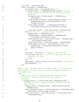 185 iter_time = strt_prodn_time ;
186 while strt_prodn < minimum_req
187 no_stg_hyb_count = no_stg_hyb_count + 1;
188 i f storage_accum >= ( minimum_req−strt_prodn ) %i f there i s
enough storage to make up for the d e f i c i t in power
production
189 storage_accum = storage_accum − ( minimum_req−
strt_prodn ) ;
190 total_storage_revenue = total_storage_revenue + ( (
minimum_req−strt_prodn ) ∗ thermtoelec_ratio ∗
storage_revenue ) ;
191 total_plant_revenue = total_plant_revenue +
strt_prodn ∗ thermtoelec_ratio ∗ plant_revenue ;
192
193 total_elec_prodn = total_elec_prodn + minimum_elec ;
194 else %i f there isn ’ t enough storage , hybridize .
195 hybrid_hours = hybrid_hours +1;
196 hybrid_amount = hybrid_amount + ( minimum_req −
strt_prodn ) ∗ thermtoelec_ratio ;
197 total_hybrid_cost = total_hybrid_cost + ( minimum_req −
strt_prodn ) ∗ hybrid_cost ;
198 total_elec_prodn = total_elec_prodn + minimum_elec ;
199 total_hybrid_revenue = total_hybrid_revenue + ( (
minimum_req − strt_prodn ) ∗ thermtoelec_ratio ∗
plant_revenue ) ;
200 end
201
202 iter_time = iter_time + 1; %going to the next hour
203 i f iter_time >24 %t h i s i s incase of days with j u s t bad
production a l l day
204 break
205 end
206 strt_prodn = ( hour_arr ( iter_time , 5 ) ) /(10^6) ; %getting the
207 stuff_happened = 1;
208 end
209
210 %This i s the case when there i s enough energy in the f i r s t hour
211 %of sunlight . So there i s no need for l a s t night ’ s storage to
212 %f i l l that hour .
213 else
214 %Now we try to see i f there i s enough storage to s e l l
215 %e l e c t r i c i t y between 5 am and the f i r s t hour of
216 %sunshine
217 i f storage_accum >= ( ( strt_prodn_time −5)∗minimum_req ) %
Checking i f there ’ s enough for prod ’ n between 5 am and
s t a r t of day
218 storage_accum = storage_accum − ( ( strt_prodn_time −5)∗
minimum_req ) ;
219 total_storage_revenue = ( ( strt_prodn_time −5)∗minimum_req ) ∗
thermtoelec_ratio ∗ storage_revenue ;
220 total_elec_prodn = total_elec_prodn + ( ( strt_prodn_time
−5)∗minimum_elec ) ;
221
50
 