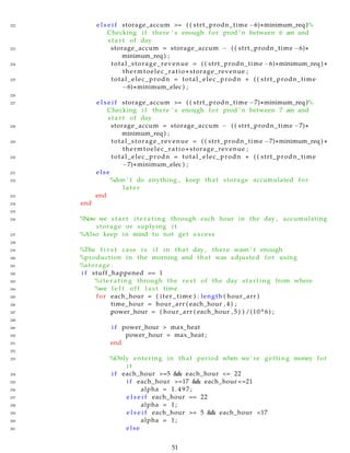 222 e l s e i f storage_accum >= ( ( strt_prodn_time −6)∗minimum_req )%
Checking i f there ’ s enough for prod ’ n between 6 am and
s t a r t of day
223 storage_accum = storage_accum − ( ( strt_prodn_time −6)∗
minimum_req ) ;
224 total_storage_revenue = ( ( strt_prodn_time −6)∗minimum_req ) ∗
thermtoelec_ratio ∗ storage_revenue ;
225 total_elec_prodn = total_elec_prodn + ( ( strt_prodn_time
−6)∗minimum_elec ) ;
226
227 e l s e i f storage_accum >= ( ( strt_prodn_time −7)∗minimum_req )%
Checking i f there ’ s enough for prod ’ n between 7 am and
s t a r t of day
228 storage_accum = storage_accum − ( ( strt_prodn_time −7)∗
minimum_req ) ;
229 total_storage_revenue = ( ( strt_prodn_time −7)∗minimum_req ) ∗
thermtoelec_ratio ∗ storage_revenue ;
230 total_elec_prodn = total_elec_prodn + ( ( strt_prodn_time
−7)∗minimum_elec ) ;
231 else
232 %don ’ t do anything , keep that storage accumulated for
l a t e r
233 end
234 end
235
236 %Now we s t a r t i t e r a t i n g through each hour in the day , accumulating
storage or suplying i t
237 %Also keep in mind to not get excess
238
239 %The f i r s t case i s i f in that day , there wasn ’ t enough
240 %production in the morning and that was adjusted for using
241 %storage .
242 i f stuff_happened == 1
243 %i t e r a t i n g through the r e s t of the day s t a r t i n g from where
244 %we l e f t off l a s t time
245 for each_hour = ( iter_time ) : length ( hour_arr )
246 time_hour = hour_arr ( each_hour , 4 ) ;
247 power_hour = ( hour_arr ( each_hour , 5 ) ) /(10^6) ;
248
249 i f power_hour > max_heat
250 power_hour = max_heat ;
251 end
252
253 %Only entering in that period when we’ re getting money for
i t
254 i f each_hour >=5 && each_hour <= 22
255 i f each_hour >=17 && each_hour <=21
256 alpha = 1 . 4 9 7 ;
257 e l s e i f each_hour == 22
258 alpha = 1;
259 e l s e i f each_hour >= 5 && each_hour <17
260 alpha = 1;
261 else
51
 