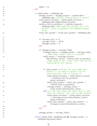 262 alpha = 0;
263 end
264
265 i f power_hour > minimum_req
266 storage_accum = storage_accum + ( power_hour −
minimum_req ) ; %Excess thermal power i s stored
267 total_plant_revenue = total_plant_revenue +
minimum_elec∗ alpha ∗ plant_revenue ;
268 turbine_left_to_produce = turbine_capacity −
minimum_elec ; %how much the turbine can s t i l l
produce , given i t produces the minimum amount
f i r s t
269 total_elec_prodn = total_elec_prodn + minimum_elec
;
270
271 i f storage_size == 0
272 storage_limit = 10^6;
273 storage_accum = 0;
274 end
275
276 i f storage_accum > storage_limit
277 storage_excess = storage_accum − storage_limit
; %how much " waste " heat i s available
278 total_waste = ( storage_excess ∗
thermtoelec_ratio )− turbine_left_to_produce
; %how much of the " waste " heat will not be
harnessed by the turbine
279
280
281 i f total_waste >= 0 %in the case where the
turbine i s not able to harness a l l the
waste heat/ j u s t able to harness i t
282 total_plant_revenue = total_plant_revenue
+ ( turbine_left_to_produce ∗
plant_revenue ) ;
283 total_elec_prodn = total_elec_prodn +
turbine_left_to_produce ;
284 storage_waste = storage_waste +
total_waste/thermtoelec_ratio ;
285 else %in the case where the waste heat i s l e s s
than the capacity l e f t over in the turbine
286 total_plant_revenue = total_plant_revenue
+ ( storage_excess ∗ thermtoelec_ratio ∗
plant_revenue ) ;
287 total_elec_prodn = total_elec_prodn + (
storage_excess ∗ thermtoelec_ratio ) ;
288 end
289 end
290
291 storage_accum = storage_limit ;
292
293 e l s e i f power_hour <minimum_req && storage_accum > (
minimum_req−power_hour )
52
 