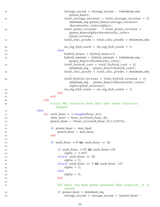 294 storage_accum = storage_accum − ( minimum_req−
power_hour ) ;
295 total_storage_revenue = total_storage_revenue + ( (
minimum_req−power_hour ) ∗ storage_revenue ∗
thermtoelec_ratio ∗ alpha ) ;
296 total_plant_revenue = total_plant_revenue +
power_hour∗ alpha ∗ thermtoelec_ratio ∗
plant_revenue ;
297 total_elec_prodn = total_elec_prodn + minimum_elec
;
298 no_stg_hyb_count = no_stg_hyb_count + 1;
299 else
300 hybrid_hours = hybrid_hours +1;
301 hybrid_amount = hybrid_amount + ( minimum_req −
power_hour ) ∗ thermtoelec_ratio ;
302 total_hybrid_cost = total_hybrid_cost + ( (
minimum_req − power_hour ) ∗ hybrid_cost ) ;
303 total_elec_prodn = total_elec_prodn + minimum_elec
;
304 total_hybrid_revenue = total_hybrid_revenue + ( (
minimum_req − power_hour ) ∗ thermtoelec_ratio ∗
alpha ∗ plant_revenue ) ;
305 no_stg_hyb_count = no_stg_hyb_count + 1;
306 end
307 end
308 end
309 %s t a r t the i t e r a t i o n from that time where i t e r a t i o n
stopped
310 else
311 for each_hour = 1: length ( hour_arr )
312 time_hour = hour_arr ( each_hour , 4 ) ;
313 power_hour = ( hour_arr ( each_hour , 5 ) ) /(10^6) ;
314
315 i f power_hour > max_heat
316 power_hour = max_heat ;
317 end
318
319 i f each_hour >=5 && each_hour <= 22
320
321 i f each_hour >=17 && each_hour <=21
322 alpha = 1 . 4 9 7 ;
323 e l s e i f each_hour == 22
324 alpha = 1;
325 e l s e i f each_hour >= 5 && each_hour <17
326 alpha = 1;
327 else
328 alpha = 0;
329 end
330
331 %I f there was more power produced than required , i t i s
stored
332 i f power_hour > minimum_req
333 storage_accum = storage_accum + ( power_hour −
53
 