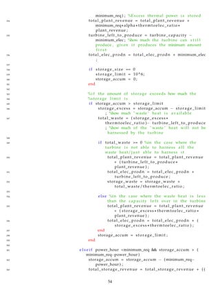 minimum_req ) ; %Excess thermal power i s stored
334 total_plant_revenue = total_plant_revenue +
minimum_req∗ alpha ∗ thermtoelec_ratio ∗
plant_revenue ;
335 turbine_left_to_produce = turbine_capacity −
minimum_elec ; %how much the turbine can s t i l l
produce , given i t produces the minimum amount
f i r s t
336 total_elec_prodn = total_elec_prodn + minimum_elec
;
337
338 i f storage_size == 0
339 storage_limit = 10^6;
340 storage_accum = 0;
341 end
342
343 %i f the amount of storage exceeds how much the
344 %storage l i m i t i s
345 i f storage_accum > storage_limit
346 storage_excess = storage_accum − storage_limit
; %how much " waste " heat i s available
347 total_waste = ( storage_excess ∗
thermtoelec_ratio )− turbine_left_to_produce
; %how much of the " waste " heat will not be
harnessed by the turbine
348
349 i f total_waste >= 0 %in the case where the
turbine i s not able to harness a l l the
waste heat/ j u s t able to harness i t
350 total_plant_revenue = total_plant_revenue
+ ( turbine_left_to_produce ∗
plant_revenue ) ;
351 total_elec_prodn = total_elec_prodn +
turbine_left_to_produce ;
352 storage_waste = storage_waste +
total_waste/thermtoelec_ratio ;
353
354 else %in the case where the waste heat i s l e s s
than the capacity l e f t over in the turbine
355 total_plant_revenue = total_plant_revenue
+ ( storage_excess ∗ thermtoelec_ratio ∗
plant_revenue ) ;
356 total_elec_prodn = total_elec_prodn + (
storage_excess ∗ thermtoelec_ratio ) ;
357 end
358 storage_accum = storage_limit ;
359 end
360
361 e l s e i f power_hour <minimum_req && storage_accum > (
minimum_req−power_hour )
362 storage_accum = storage_accum − ( minimum_req−
power_hour ) ;
363 total_storage_revenue = total_storage_revenue + ( (
54
 