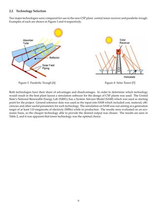 2.2 Technology Selection
Two major technologies were compared for use in the new CSP plant: central tower receiver and parabolic trough.
Examples of each are shown in Figure 3 and 4 respectively.
Figure 3: Parabolic Trough [4] Figure 4: Solar Tower [5]
Both technologies have their share of advantages and disadvantages. In order to determine which technology
would result in the best plant layout a simulation software for the design of CSP plants was used. The United
State’s National Renewable Energy Lab (NREL) has a System Advisor Model (SAM) which was used as starting
point for the project. General reference data was used as the input into SAM which included cost, material, eﬃ-
ciencies and other useful parameters for each technology. The simulation on SAM was run aiming at a generation
target of at least 110 megawatts of electricty (MWe) while in production. The results were evaluated on an eco-
nomic basis, so the cheaper technology able to provide the desired output was chosen. The results are seen in
Table 2, and it was apparent that tower technology was the optimal choice.
6
 