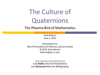 The Culture of
Quaternions
The Phoenix Bird of Mathematics
Herb Klitzner
June 1, 2015
Presentation to:
New York Academy of Sciences, Lyceum Society
© 2015, Herb Klitzner
klitzner@nyc.rr.com
http://quaternions.klitzner.org
(see Drafts menu for Presentation)
(see Resources Menu for Bibliography)
 