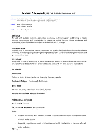 1	
  |	
  P	
  a	
  g	
  e	
  
Michael	
  P.	
  Mawanda,	
  MB.ChB,	
  M.Med	
  –	
  Paediatrics,	
  Mak.	
  
	
  
Address:	
  	
  Work:	
  	
  WHO	
  office,	
  Sekou	
  Toure	
  Drive,	
  Mamba	
  Point,	
  Monrovia,	
  Liberia.	
  	
  
Home:	
  Platinum	
  Medical	
  Centre,	
  Buganda	
  road,	
  Kampala,	
  Uganda.	
  
	
  
Phone:	
  	
  	
   Work:	
  +231-­‐770-­‐496-­‐076	
  	
  
Home	
  +256-­‐392	
  960-­‐608	
  	
  	
  	
  
	
  
Email:	
  	
   mawandamp@gmail.com	
  
	
  
OBJECTIVE	
  
To	
   work	
   with	
   a	
   global	
   institution	
   committed	
   to	
   offering	
   technical	
   support	
   and	
   training	
   in	
   health	
  
systems	
   strengthening	
   and	
   improvement	
   of	
   healthcare	
   quality	
   through	
   sharing	
   knowledge	
   and	
  
experience;	
  especially	
  in	
  health	
  emergencies	
  and	
  resource	
  poor	
  settings.	
  
	
  
ESSENTIAL	
  SKILLS	
  
Excellent	
  skills	
  in	
  clinical	
  work,	
  training,	
  mentoring	
  and	
  leading	
  clinical/training	
  partnerships	
  aimed	
  at	
  
improving	
  healthcare	
  quality	
  and	
  strengthening	
  health	
  systems.	
  Experience	
  in	
  interagency	
  liaisons	
  and	
  
government	
  interface.	
  	
  
	
  
EXPERIENCE	
  	
  
More	
  than	
  12	
  years	
  of	
  experience	
  in	
  clinical	
  practice	
  and	
  training	
  in	
  three	
  different	
  countries	
  in	
  Sub-­‐
Saharan	
  Africa	
  and	
  documentation	
  of	
  clinical	
  research	
  work	
  with	
  five	
  peer	
  reviewed	
  publications.	
  
	
  
EDUCATION	
  
2005	
  -­‐	
  2008	
  
College	
  of	
  Health	
  Sciences,	
  Makerere	
  University,	
  Kampala,	
  Uganda	
  
Masters	
  of	
  Medicine	
  -­‐	
  Paediatrics	
  &	
  Child	
  health	
  
1995	
  -­‐	
  2000	
  
Mbarara	
  University	
  of	
  Science	
  &	
  Technology,	
  Uganda.	
  
Bachelor	
  of	
  Medicine	
  &	
  Bachelor	
  of	
  Surgery	
  
PROFESSIONAL	
  EXPRIENCE	
  	
  
October	
  2015	
  -­‐	
  Present	
  
IPC	
  Consultant,	
  WHO	
  Ebola	
  Response	
  Teams	
  
Roles	
  
• Work	
  in	
  coordination	
  with	
  the	
  Ebola	
  outbreak	
  response	
  to	
  ensure	
  proper	
  management	
  of	
  IPC	
  
priorities	
  and	
  activities.	
  
• Assess	
  IPC	
  capacities	
  and	
  practices	
  in	
  hospitals	
  and	
  health	
  care	
  facilities	
  in	
  the	
  areas	
  affected	
  
by	
  the	
  outbreak	
  
 